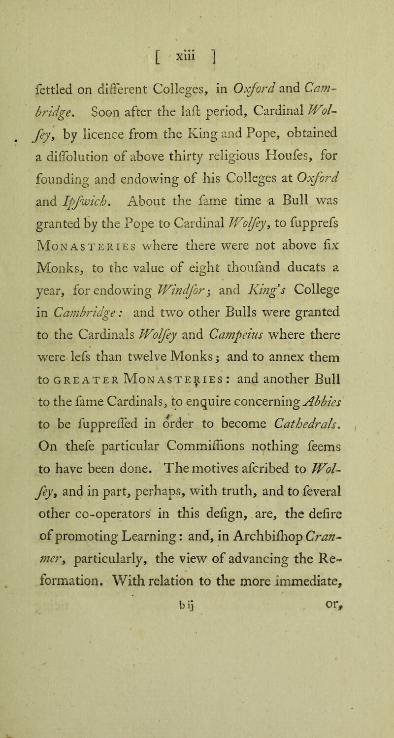 fettled on different Colleges, in Oxford and Cam- bridge. Soon after the laft period. Cardinal IVol- fey, by licence from the King and Pope, obtained a diffolution of above thirty religious Houfes, for founding and endowing of his Colleges at Oxford and Ipfwich. About the fame time a Bull was granted by the Pope to Cardinal JVolfey, to fupprefs Monasteries where there were not above fix Monks, to the value of eight thoufand ducats a year, for endowing JVindforand King’s College in Cambridge: and two other Bulls were granted to the Cardinals JVolfey and Campeius where there were lefs than twelve Monks; and to annex them to greater Monasteries : and another Bull to the fame Cardinals, to enquire concerning Abbies to be fuppreffed in order to become Cathedrals. On thefe particular Commiffions nothing feems to have been done. The motives afcribed to JVol- fey t and in part, perhaps, with truth, and to feveral other co-operators in this delign, are, the delire of promoting Learning: and, in Archbilhop Cran~ mer, particularly, the view of advancing the Re- formation. With relation to the more immediate, bij or.