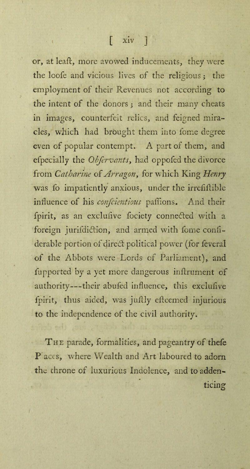 t xlv ] or, at leafl, more avowed inducements, they were the loofe and vicious lives of the religious; the employment of their Revenues not according to the intent of the donors ; and their many cheats in images, counterfeit relics, and feigned mira- cles, which had brought them into feme degree even of popular contempt. A part of them, and efpecially the Obfervants, had oppofed the divorce from Catharine of Arragon, for which King Henry was fo impatiently anxious, under the irrefiflible influence of his confcientious paffions. And their fpirit, as an excluiive fociety connected with a foreign jurifdiction, and armed with fome confi- derable portion of diredt political power (for feveral of the Abbots were Lords of Parliament), and fupported by a yet more dangerous infrrument of authority—their abufed influence, this exclufive fpirit, thus aided, was juflly efleemcd injurious to the independence of the civil authority. The parade, formalities, and pageantry of thefe P accs, where Wealth and Art laboured to adorn the throne of luxurious Indolence, and to adden- ticing f