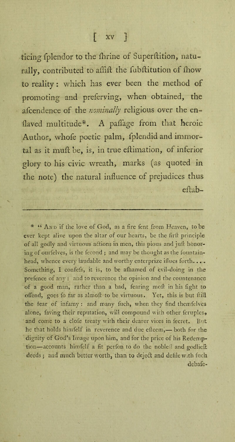 ticing fplendor to the fhrine of Superftition, natu- rally, contributed to affift the fubftitution of fhow to reality : which has ever been the method of promoting and preferving, when obtained, the afcendence of the nominally religious over the en- slaved multitude*. A paflage from that heroic Author, whofe poetic palm, lplendid and immor- tal as it muft be, is, in true eftimation, of inferior glory to his civic wreath, marks (as quoted in the note) the natural influence of prejudices thus eftab- -* a and if the love of God, as a fire fcnt from Heaven, lobe ever kept alive upon the altar of our hearts, be the firft principle of all godly and virtuous actions in men, this pious and juft honor- ing of ourfelves, is the fecond ; and may be thought as the fountain- head, whence every laudable and worthy enterprize ifiues forth... . Something, I confefs, it is, to be afhamed of evil-doing in the prefence of any : and to reverence the opinion and the countenance of a good man, rather than a bad, fearing moft in his fight to offend, goes fo far as almoft to be virtuous. Yet, this is but ill the fear of infamy : and many finch, when they find themfelves alone, faving their reputation, will compound with other fcruples, and come to a clofe treaty with their dearer vices in fecret. But he that holds himfelf in reverence and due efteem,— both for the dignity of God’s Image upon him, and for the price of his Redemp- tion—accounts himfelf a fit perfon to do the noblefi and godlieft deeds; and much better worth, than to dejeft and defile with fuch debafe-