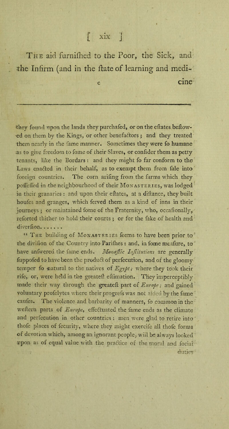 [ xix ] The aid furnifhed to the Poor, the Sick, and the Infirm (and in the ftate of learning and medi- c cine they found upon the lands they purchafed, or on the efliates bellow- ed on them by the Kings, or other benefaftors ; and they treated them nearly in the fame manner. Sometimes they were fo humane as to give freedom to fame of their Slaves, or conlider them as petty tenants, like the Bordars: and they might fo far conform to the Laws enaCted in their behalf, as to exempt them from fale into foreign countries. The corn ariling from the farms which they poffeffed in the neighbourhood of their Monasteries, was lodged in their granaries: and upon their eflates, at a diftance, they built houfes and granges, which ferved them as a kind of inns in their journeys; or maintained fome of the Fraternity, who, occafionally, reforted thither to hold their courts ; or for the fake of health and diverfton “ The building of Monasteries feems to have been prior to the divilion of the Country into Parifiies : and, in fome meafure, to have anfwered the fame ends. Monajiic InJUtutions are generally fuppofcd to have been the produdl of perfecution, and of the gloomy temper fo natural to the natives of Egypt; where they took their rife, or, were held in the greatefl: eflimation. They imperceptibly made their way through the greatefl part of Europe; and gained voluntary profelytes where their progrefs was not aided by the fame caufes. The violence and barbarity of manners, fo common in the weflern parts of Europe, effectuated the fame ends as the climate and perfecution in other countries : men were glad to retire into thofe places of fecurity, where they might exercife all thofe forms of devotion which, among an ignorant people, will be always looked upon as of equal value with the practice of the moral and fociai , duties