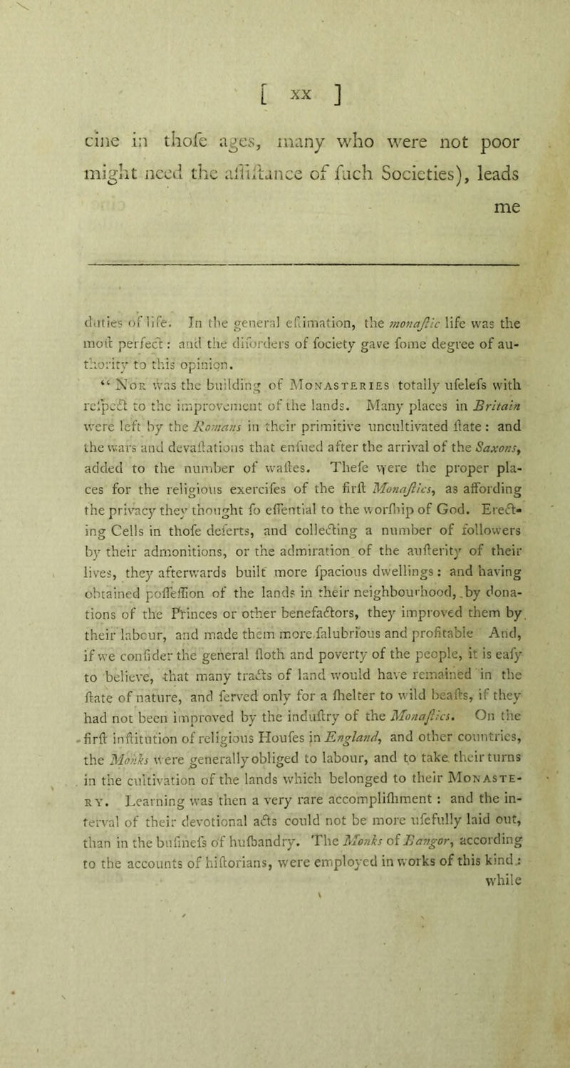 cine in thofe ages, many who were not poor might need the ahiftance of fitch Societies), leads me cl .it ie? of life. Jn the general edimation, the monaf.ic life was the moth perfect: and the diforders of fociety gave fome degree of au- thority to this opinion. “ Nor was the building of Monasteries totally ufelefs with relpe'£i to the improvement of the lands. Many places in Britain were left by the Romans in their primitive uncultivated llate : and the wars and devaluations that enlued after the arrival of the Saxons, added to the number of w a lies. Thefe vjere the proper pla- ces for the religious exercifes of the fir it Monajlics, as affording the privacy they thought fo eflential to the worfnip of God. EreCl- ing Cells in thofe deferts, and collecting a number of followers by their admonitions, or the admiration of the an fieri ty of their lives, they afterwards built more fpacious dwellings: and having obtained pofTdtion of the lands in their neighbourhood, by dona- tions of the Princes or other benefactors, they improved them by their labour, and made them more falubrious and profitable Arid, if we confider the general iloth and poverty of the people, it is eafy to believe, that many traCts of land would have remained in the ftate of nature, and ferved only for a fhelter to wild hearts, ifthey had not been improved by the induftry of the Monajlics. On the firrt inftitution of religious Houfes in England, and other countries, the Monks were generally obliged to labour, and to take their turns in the cultivation of the lands which belonged to their Monaste- ry. Learning was then a very rare accomplifhment : and the in- terval of their devotional ads could not be more ufefully laid out, than in the bufinefs of hufbandry. The Monks of Bangor, according to the accounts of hirtorians, were employed in works of this kind.: while