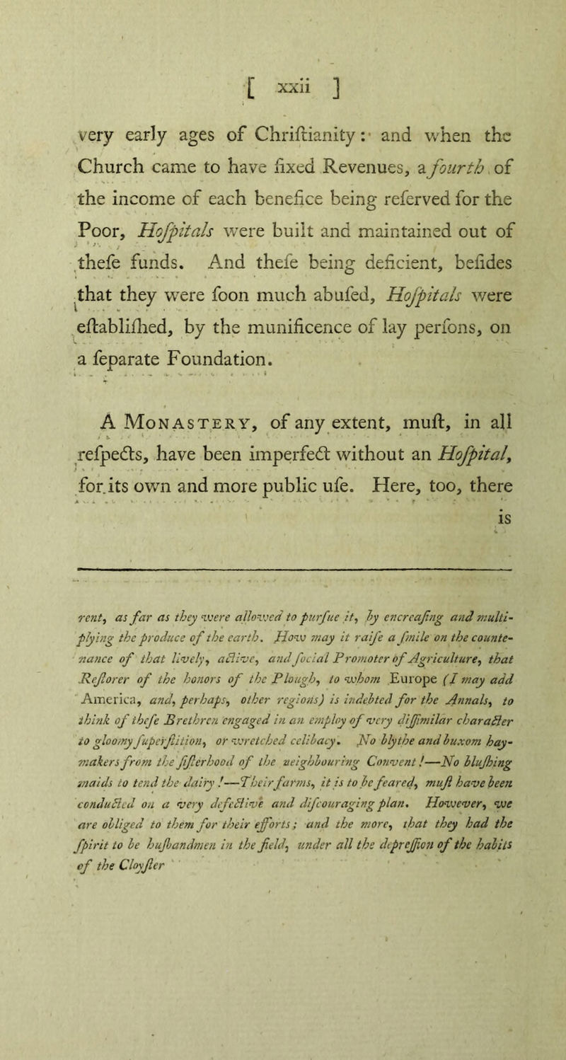 very early ages of Chrifrianity: and when the Church came to have fixed Revenues, a fourth of the income of each benefice being referved for the Poor, Hofpitals were built and maintained out of thefe funds. And thefe being deficient, belides that they were foon much abufed, Hofpitals were eftablifhed, by the munificence of lay perfons, on a feparate Foundation. , .. V . V « * • • * V A Monastery, of any extent, mult, in all is. ' refpedts, have been imperfed without an Hofpitaly f • • • .... for.its own and more public ufe. Here, too, there is rent, as far as they were allowed to purfue it, ly encreafing and multi- plying the produce of the earth. plow may it raife afnile on the counte- nance of that lively, ablive, andfacial Promoter of Agriculture, that Refiorer of the honors of the Plough, to whom Europe (I may add America, and, perhaps, other regions) is indebted for the Annals^ to think of thefe Brethren engaged in an employ of very dijfmilctr character to gloomy fuperftition, or wretched celibacy. No blythe and buxom hay- makers from the fifierhood of the neighbouring Convent !—No blufhing ■maids to tend the dairy —Their farms, it is to be feared, muft have been conduced on a very defective and difeouraging plan. However, we are obliged to them for their efforts; and the more, that they had the fpirit to be hujbandmen in the field, under all the deprejfion of the habits of the Cloyfier