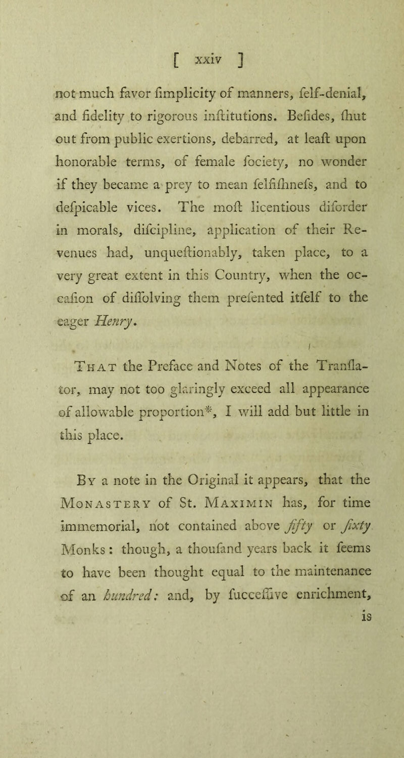 not much favor fimplicity of manners, felf-denial, and fidelity to rigorous inilitutions. Befides, (hut out from public exertions, debarred, at leaf! upon honorable terms, of female fociety, no wonder if they became a prey to mean felfilhnefs, and to defpicable vices. The moft licentious diforder in morals, difcipline, application of their Re- venues had, unqueftionably, taken place, to a very great extent in this Country, when the oc- eafion of dilTolving them prefented itfelf to the eager Henry. {- That the Preface and Notes of the Tranfla- ior, may not too glaringly exceed all appearance of allowable proportion*, I will add but little in this place. By a note in the Original it appears, that the Monastery of St. Maximin has, for time immemorial, not contained above fifty or fixty Monks: though, a thoufand years back it feems to have been thought equal to the maintenance of an hundred: and, by fuccefiive enrichment, is