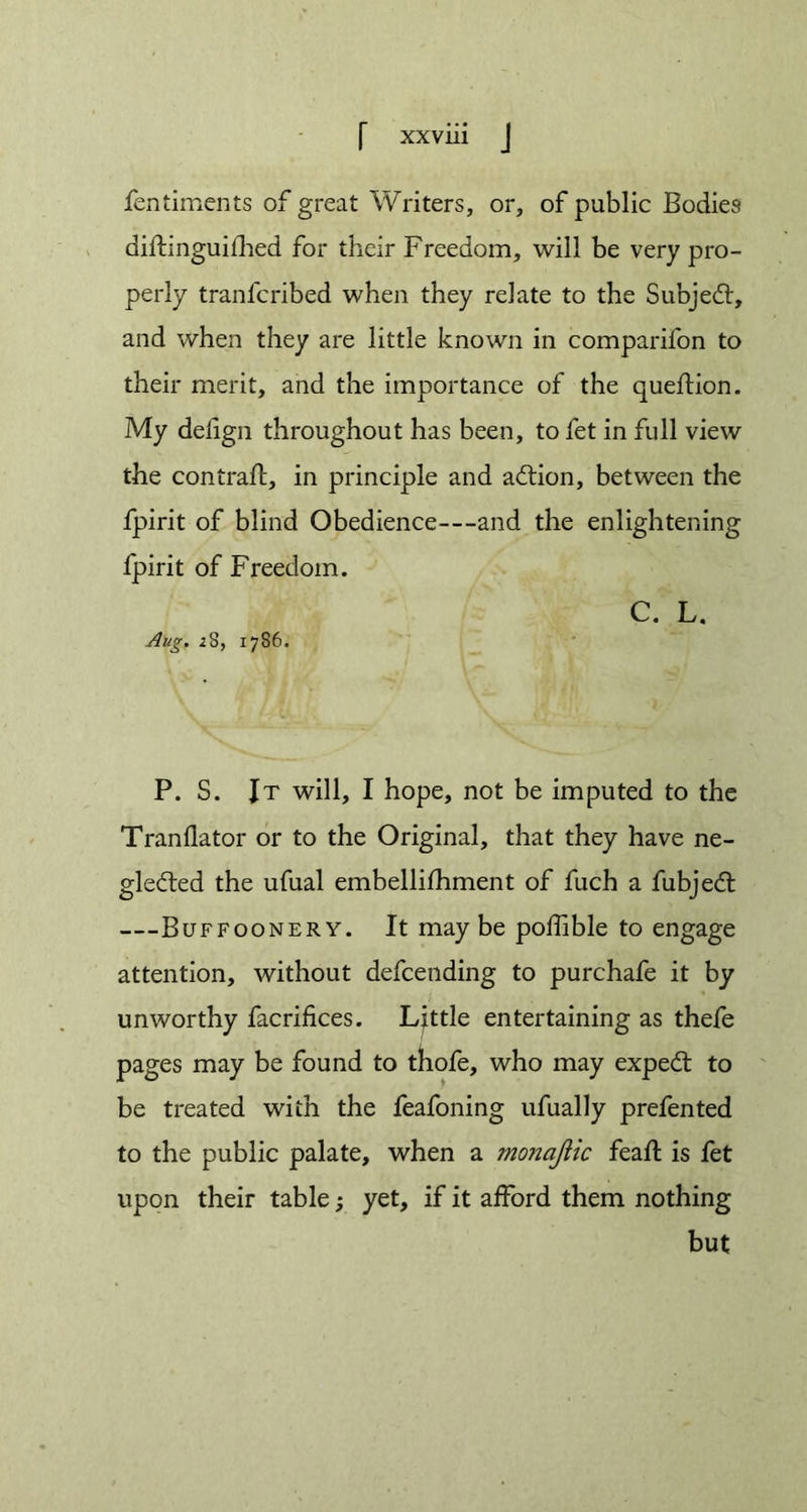 fentiments of great Writers, or, of public Bodies diftinguifhed for their Freedom, will be very pro- perly tranlcribed when they relate to the Subjedt, and when they are little known in comparifon to their merit, and the importance of the queflion. My delign throughout has been, to fet in full view the contrail, in principle and aCtion, between the fpirit of blind Obedience—and the enlightening fpirit of Freedom. C. L. Aug. 28, 1786. P. S. It will, I hope, not be imputed to the Tranflator or to the Original, that they have ne- glected the ufual embellifhment of fuch a fubjeCl —Buffoonery. It may be poffible to engage attention, without defcending to purchafe it by unworthy facrifices. Little entertaining as thefe pages may be found to thofe, who may expeCl to be treated with the feafoning ufually prefen ted to the public palate, when a monajiic feaft is fet upon their table; yet, if it afford them nothing but