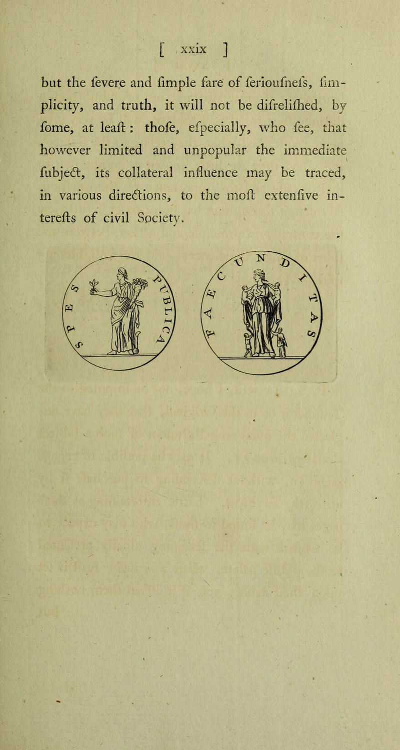 but the fevere and fimple fare of ferioufnels, fim- plicity, and truth, it will not be difrelilhed, by fome, at lead;: thofe, efpecially, who fee, that however limited and unpopular the immediate fubjedt, its collateral influence may be traced, in various directions, to the moft extenfive in- terests of civil Society.