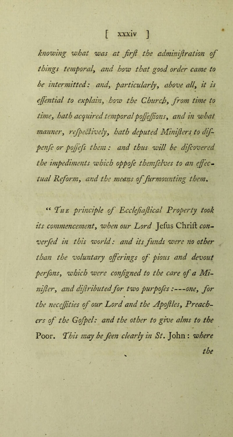 blowing what was at JirJi the adminiflration of things temporaland how that good order came to be intermitted: and, particularly, above all, it is effential to explain, how the Church, from time to time, hath acquired temporalpof efions, and in what manner, reflectively, hath deputed Miniflers to dif- penfe or pojj'efs them : and thus will be difcovered the impediments which oppofe themfelves to an effec- tual Reform, and the means of furmounting them. “The principle of Ecclefafical Property took its commencement, when our Lord Jefus Chrift con- verfed in this world: and its funds were no other than the voluntary offerings of pious and devout perfons, which were configned to the care of a Mi- nifer, and difributedfor two purpofes:—one, for the neceffties of our Lord and the Apofles, Preach- ers of the Gofpel: and the other to give alms to the Poor. This may be feen clearly in St. John : where the