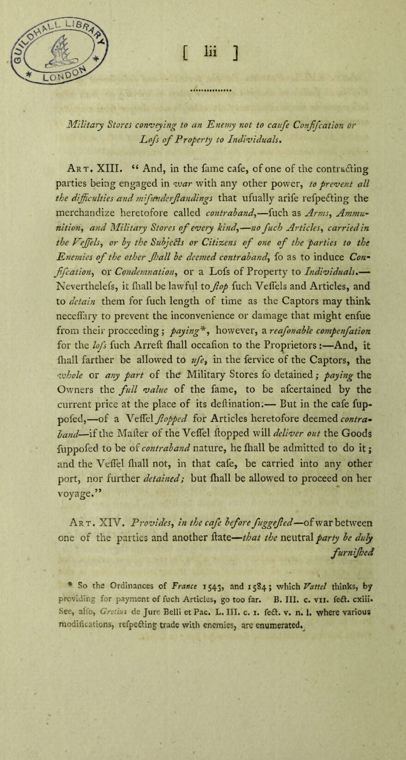 Military Stores conveying to an Enemy not to caufe Conffcation or Lofs of Property to Individuals. Art. XIII. “ And, in the fame cafe, cf one of the contisiting parties being engaged in war with any other power, to prevent all the difficulties and mfimderfandings that ufually arife refpedting the merchandize heretofore called contraband,—fuch as Arms, Ammu- nition, and Military Stores of every kind,—no fuch Articles, carried in the Veffiels, or by the Subjects or Citizens of one of the parties to the Enemies of the other ft all be deemed contraband, fo as to induce Con- ffcation, or Condemnation, or a Lofs of Property to Individuals.— Neverthelefs, it fnall be lawful to fop fuch Veflels and Articles, and to detain them for fuch length of time as the Captors may think neceflary to prevent the inconvenience or damage that might enfue from their proceeding; paying*, however, a reafonable compcnfation for the lofs fuch Arrefi Iliall occafion to the Proprietors:—And, it {hall farther be allowed to vfe, in the fervice of the Captors, the whole or any part of the Military Stores fo detained; paying the Owners the full value of the fame, to be afeertained by the current price at the place of its deflination;— But in the cafe fup- pofed,—of a Veil'd fopped for Articles heretofore deemed contra- band—if the Mailer of the Vefiel Hopped will deliver out the Goods fuppofed to be of contraband nature, he lhall be admitted to do it; and the Veil'd {hall not, in that cafe, be carried into any other port, nor further detained; but {hall be allowed to proceed on her voyage.” Art. XIV. Provides, in the cafe before fuggefed—ofwar between one of the parties and another Hate—that the neutral party be duly furnijhed * So the Ordinances of France 1543, and 1584; which Vattel thinks, by providing for payment of fuch Articles, go too far. B. III. c. vn. fedt. cxiii. See, alfo, Grotius de Jure Belli et Pac. L. III. c. 1. fedt. v. n. 1, where various modifications, refpedting trade with enemies, are enumerated.^