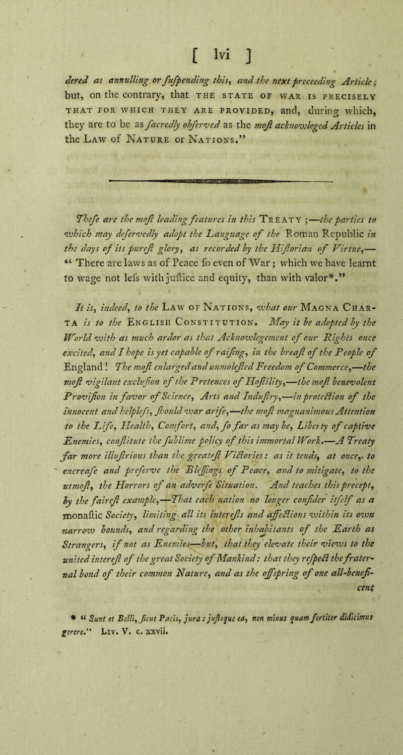 dered as annulling or fufpending this, and the next proceeding Article; but, on the contrary, that the state of war is precisely that for which they are provided, and, during which, they are to be as facredly obferved as the mojl acknowleged Articles in the Law of Nature or Nations.” Thcfe are the mnjl leading features in this Treaty ;—the parties to *which may defervedly adopt the Language of the Roman Republic in the days of its purejl glory, as recorded by the IIif or i an of Virtue,— “ There are laws as of Peace fo even of War; which we have learnt to wage not lefs with juflice and equity, than with valor*.” It is, indeed, to the Law of Nations, what our Magna Char- ta is to the English Constitution. May it be adopted by the tVorld with as much ardor as that Achiowlcgemcnt of our Rights once excited, and I hope is yet capable of raifng, in the breaf of the People of England ! The mofi enlarged and unmolefed Freedom of Commerce,—the moft vigilant cxclvfon of the Pretences of Hofility,—the-mofi benevolent Provifon in favor of Science, Arts and Induftry,—in proteBion of the innocent and h'elplefs, ftjould war arife,—the mofi magnanimous Attention to the Life, Health, Comfort, and, fo far as may be, Liberty of captive Enemies, confitute the fublime policy of this immortal JVork.—A Treaty far more illufrious than the greatef ViBories: as it tends, at once,* to encrcafe and preferve the JBleffngs of Peace, and to mitigate, to the utmnf, the Horrors of an adverfe Situation. And teaches this precept, by the fair eft example,—That each nation no longer conftder itfclf as a monaftic Society, limiting all its interefts and ajfeBions within its own narrow bounds, and regarding the other inhabitants of the Earth as Strangers, if not as Enemies—but, that they elevate their views to the ■united inter eft of the great Society of Mankind: that they refpcB thefrater- nal bond of their common Nature, and as the offspring of one all-benefi- cent * « Sunt et Belli, ficut Pads, jura tjujlejuc ea, non minus quam fortiter didicimus gerere. Liv. V. c. xxvii.