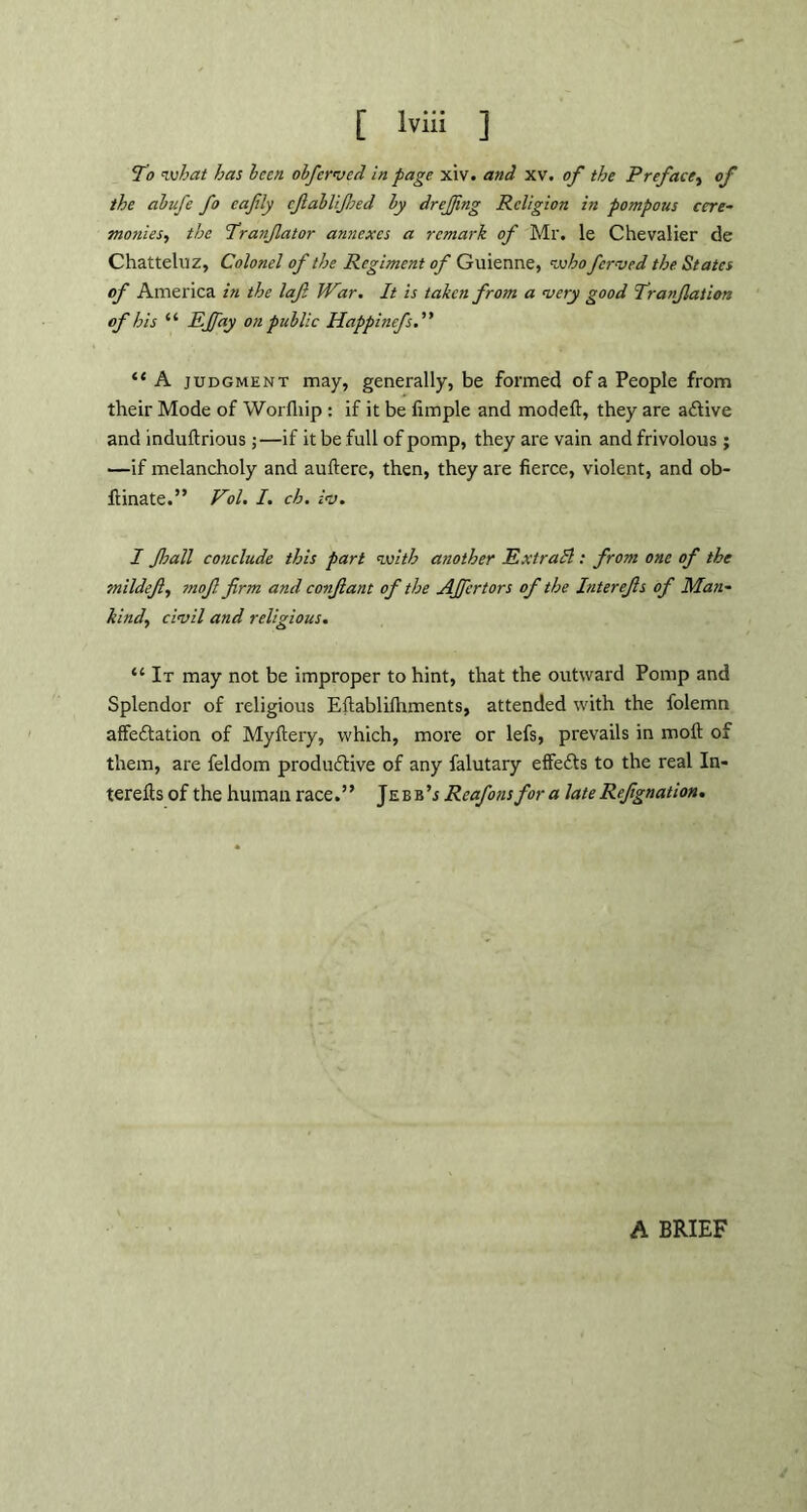 To what has been obferved in page xiv. and xv. of the Preface, of the abufe fo eafily cfabUJJsed by drejjing Religion in pompous cere- monies, the Tranfator annexes a remark of Mr. le Chevalier de Chatteluz, Colonel of the Regiment of Guienne, who fer-vrd the States of America in the laf War. It is taken from a very good Tranfiation of his “ EJfay on public Happinefs. ” “ A judgment may, generally, be formed of a People from their Mode of Worfhip : if it be Ample and model!:, they are adfive and indultrious; —if it be full of pomp, they are vain and frivolous ; —if melancholy and auftere, then, they are fierce, violent, and ob- ftinate.” Pol. I. ch. iv. I Jhall conclude this part with another ExtraSl: from one of the tnildefi, tnofi firm and confiant of the AJfcrtors of the Interefis of Man- kind, civil and religious. “ It may not be improper to hint, that the outward Pomp and Splendor of religious Efiablilhments, attended with the folemn affedtation of Myftery, which, more or lefs, prevails in moll of them, are feldom produdfive of any falutary effedfs to the real In- terefts of the human race.” Jebb’j Reafons for a lateRefignation. A BRIEF