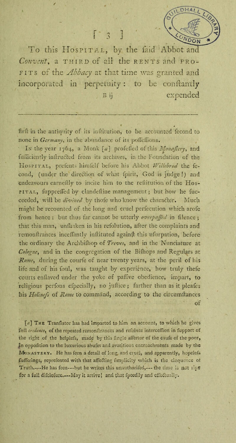 To this Hospital, by the laid Abbot and Convent, a third of all the rents and pro- fits of the Abbacy at that time was granted and incorporated in perpetuity : to be con ft ant ly b ij expended firft ia the antiquity of its in dilution, to be accounted fecond to none in Germany, in the abundance of its poffeffions. In the year 1764, a Monk [a] profefied of this Monajlery, and fufiicient’y inftru&ed from its archives, in the Foundation of the Hospital, prefents himfelf before his Abbot Willebrod the fe- cond, (under the direction of what fpirit, God is judge!) and endeavours earneltly to incite him to the reftitution of the Hos- pital, fuppreiTed by clandefline management; but how he fuc- ceeded, will be divined by thofe who know the character. Mucji might be recounted of the long and cruel perfecution which arofe from hence : but thus far cannot be utterly overpajjed in fdence ; that this man, unfmken in his refolution, after the complaints and remonftrances inceflantly inftitilted againd this ufnrpation, before the ordinary the Archbifhop of Treves, and in the Nunciature at Cologne, and in the congregation of the Bidiops and Regulars at Rome, during the courfe of near twenty years, at the peril of his life and of his foul, was taught by experience, how truly thefe courts endavec! under the yoke of paffive obedience, impart, to religious perfons especially, no juftice; farther than as it pleafes his Holincfs of Rome to command, according to the circumftances of [a] The Tranflator has had imparted to him an account, to which he gives full credence, of the repeated remonfcrances and refolute interceffion in fupport of the right of the helplefs, made by this tingle afiertor of the caufe of the poor, in oppofition to the luxurious abufes and avaritioin encroachments made by the Mon astery. He has feen a detail of long, and cruci, and apparently, hopelefs fufferings, reprefented with that affecting fimplicity which is trie eloquence ot Truth.—He has feen—but he writes this unauthorifed,— the time is not ilpt for a full difclofure.—May it arrive! ar.d that fpeedily and effectually. a\A