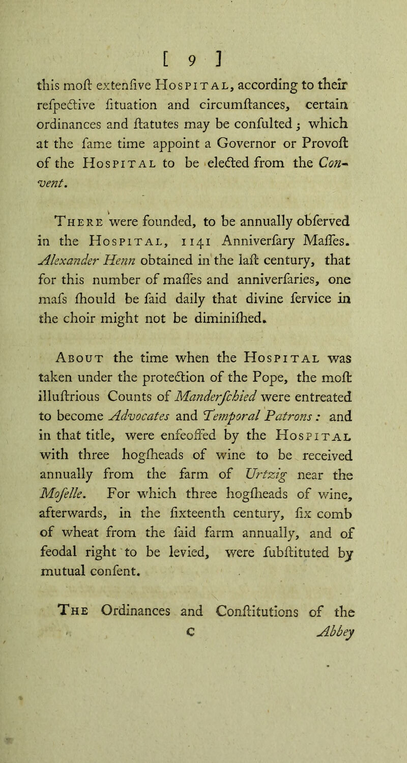 this moll extenfive Hospital, according to their refpedtive fituation and circumftances, certain ordinances and flatutes may be confulted; which at the fame time appoint a Governor or Provoft of the Hospital to be elected from the Con- vent. There were founded, to be annually obferved in the Hospital, 1141 Anniverfary Maffes. Alexander Henn obtained in the laft century, that for this number of maffes and anniverfaries, one mafs fhould be faid daily that divine fervice in the choir might not be diminifhed* About the time when the Hospital was taken under the protection of the Pope, the molt illuftrious Counts of Manderfchied were entreated to become Advocates and Temporal Patrons : and in that title, were enfeoffed by the Hospital with three hogfheads of wine to be received annually from the farm of XJrtzig near the Mofelle. For which three hogfheads of wine, afterwards, in the fixteenth century, fix comb of wheat from the faid farm annually, and of feodal right to be levied, were fubflituted by- mutual confent. The Ordinances and ConfHtutions of the C Abbey C