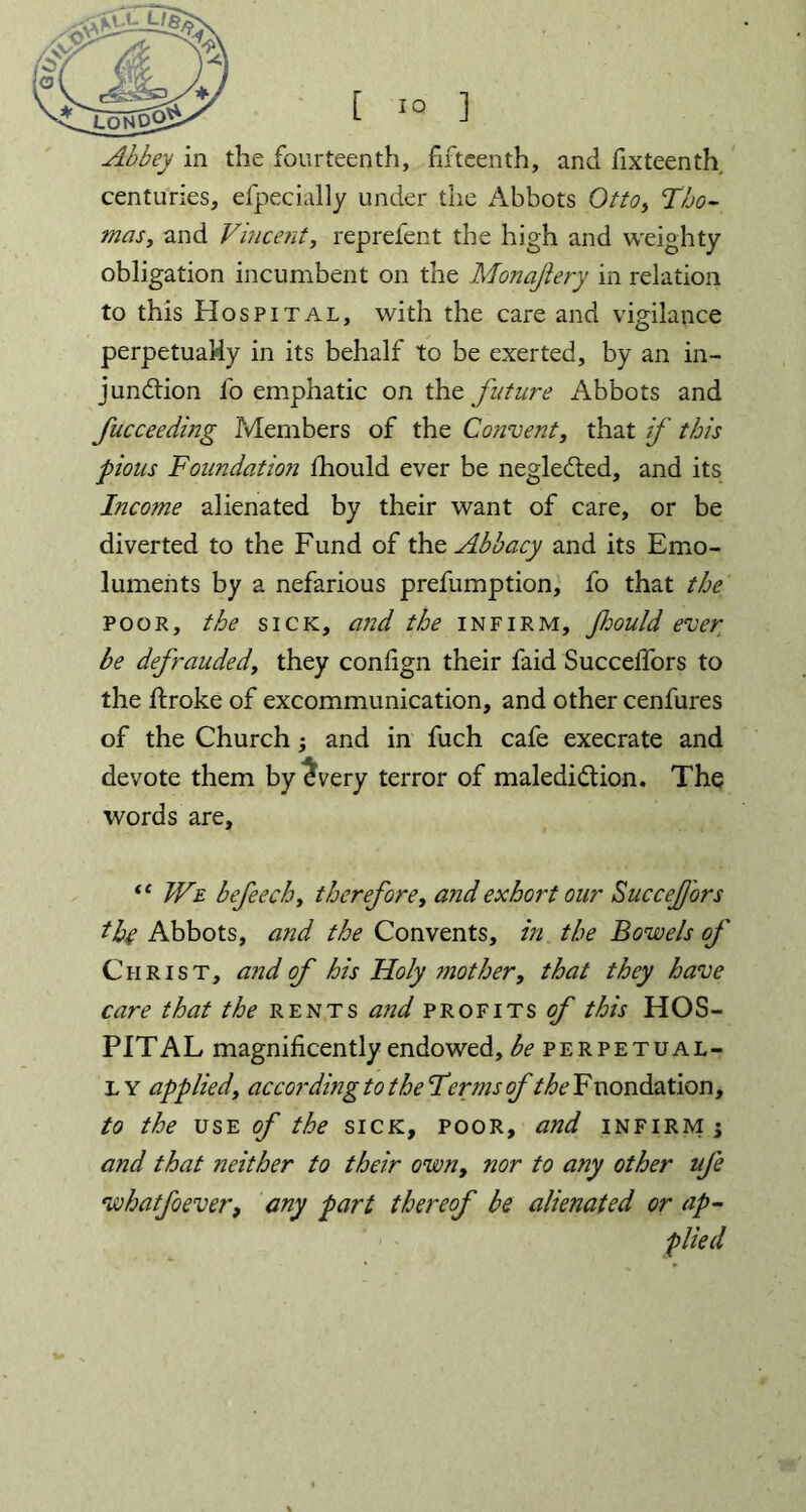 lonqQ^ Abbey in the fourteenth, fifteenth, and fixteenth. centuries, efpecially under the Abbots Otto, Tho- mas, and Vincent, reprefent the high and weighty obligation incumbent on the Monajiery in relation to this Hospital, with the care and vigilance perpetually in its behalf to be exerted, by an in- junction l'o emphatic on the future Abbots and fucceeding Members of the Convent, that if this pious Foundation fhould ever be negleCted, and its Income alienated by their want of care, or be diverted to the Fund of the Abbacy and its Emo- luments by a nefarious prefumption, fo that the poor, the sick, and the infirm, Jhould ever be defrauded, they conlign their faid SuccelTors to the ftroke of excommunication, and other cenfures of the Church -, and in fuch cafe execrate and devote them by £very terror of malediction. The words are, “ We befeech, therefore, and exhort our SucceJ/ors the Abbots, and the Convents, in the Bowels of Christ, and of his Holy mother, that they have care that the rents and profits of this HOS- PITAL magnificently endowed, be perpetual- ly applied, according to the Terms of the F nondation, to the use of the sick, poor, and infirm \ and that neither to their own, nor to any other ufe whatfoever, any part thereof be alienated or up-