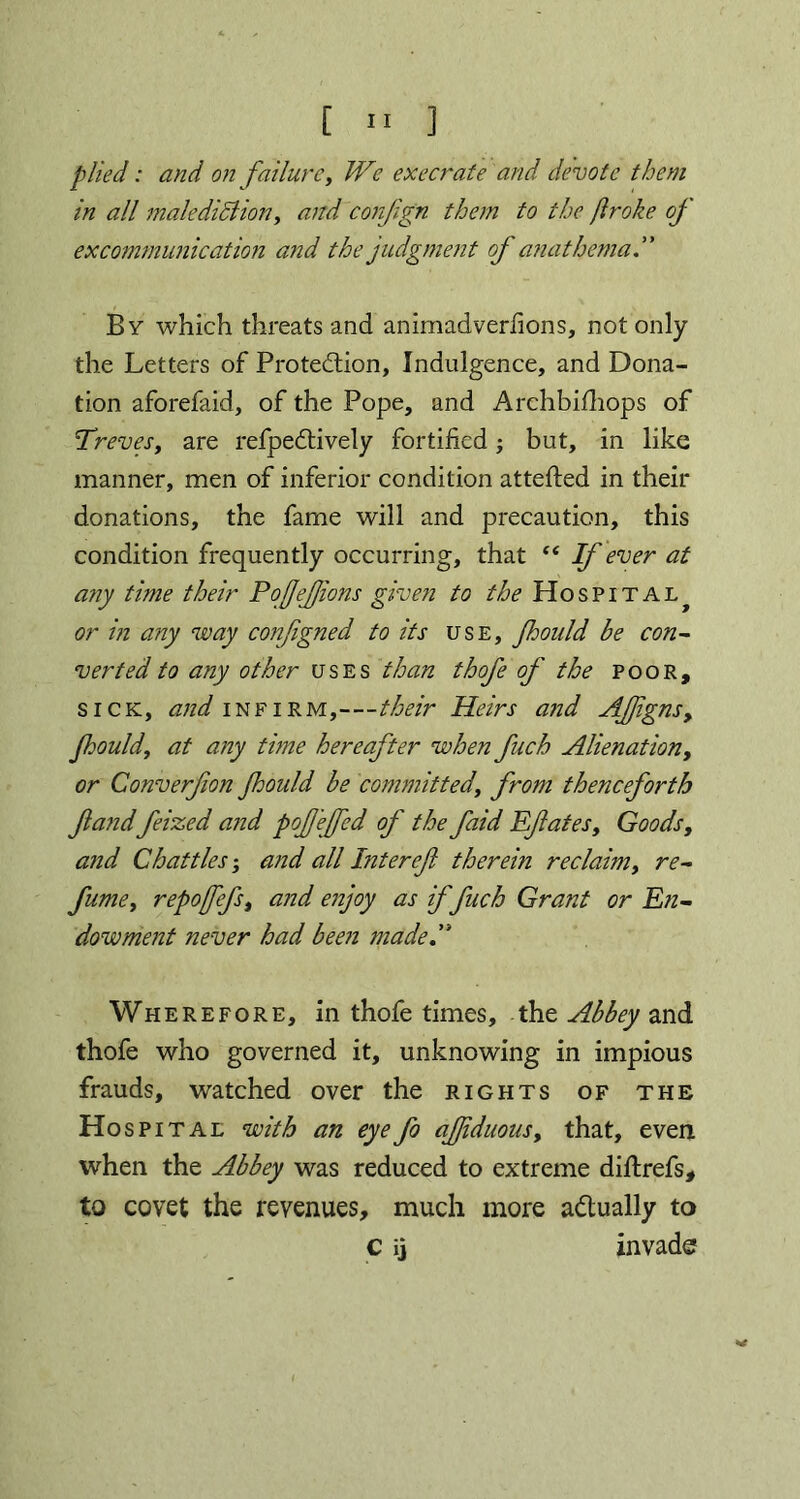 plied: and on failure, We execrate and devote them in all malediction, and conjlgn them to the flroke of excommunication and the judgment of anathema By which threats and animadverfions, not only the Letters of Protection, Indulgence, and Dona- tion aforefaid, of the Pope, and Archbifhops of Treves y are refpeCtively fortified; but, in like manner, men of inferior condition attefted in their donations, the fame will and precaution, this condition frequently occurring, that “ If ever at any time their PoJJeJfions given to the Hospital^ or in any way configned to its use, fhould be con- verted to any other uses than thofe of the poor, sick, and infirm,—their Heirs and AJ]igns9 Jhouldy at any time hereafter when fuch Alienation, or Converfion jhould be committedy from thenceforth fand feized and pofefcd of the faid Efatest Goods, a?id Chatties; and all Interef therein reclaim, re- fume y repofefy and enjoy as if fuch Grant or En- dowment never had been made.” Wherefore, in thofe times, the Abbey and thofe who governed it, unknowing in impious frauds, watched over the rights of the Hospital with an eyefo ajjiduousy that, even when the Abbey was reduced to extreme diftrefs, to covet the revenues, much more actually to c i] invade v