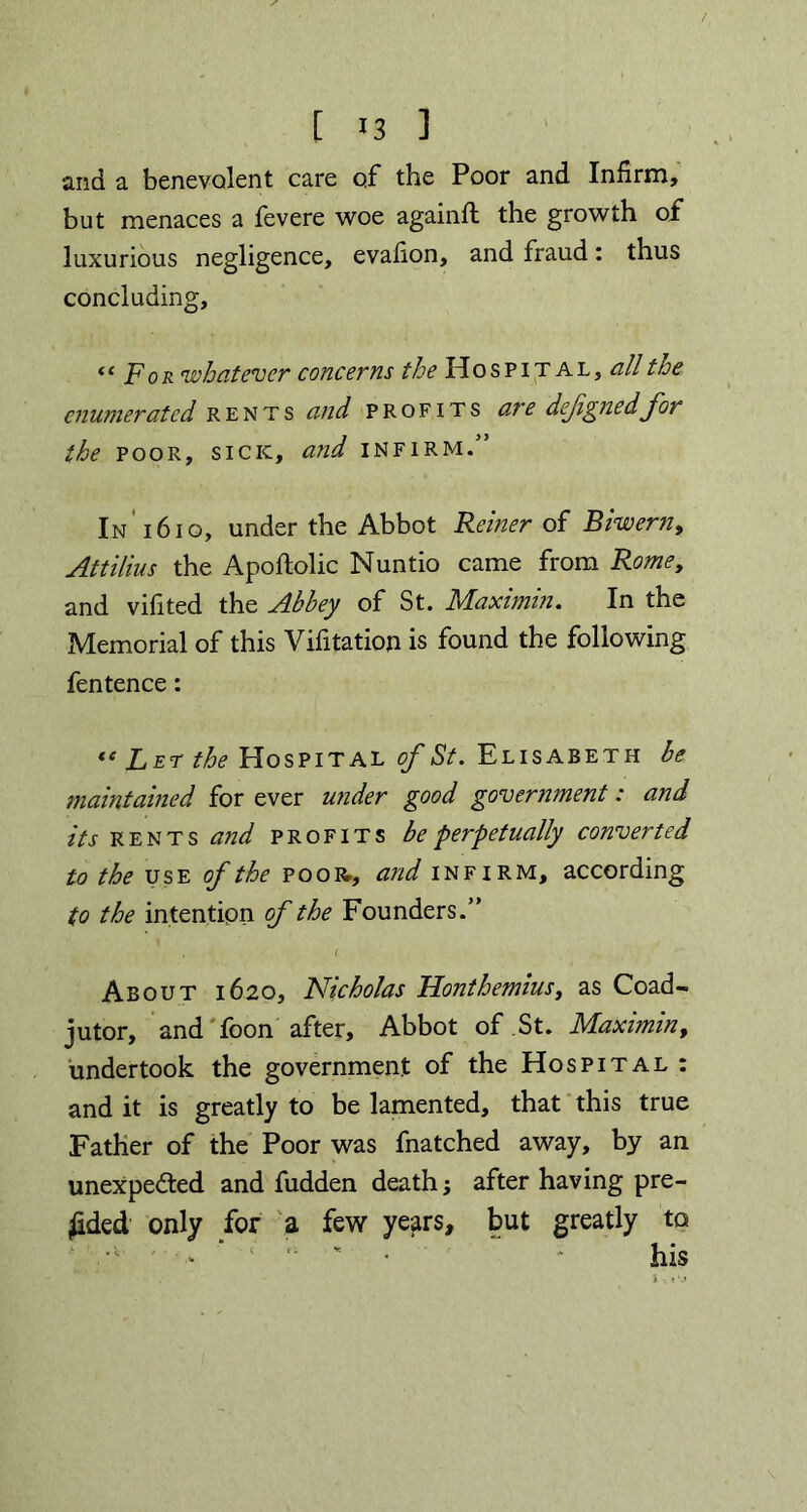 and a benevolent care of the Poor and Infirm, but menaces a fevere woe againft the growth of luxurious negligence, evafion, and fraud: thus concluding, “For whatever concerns the Hospital, all the enumerated rents and profits are defignedfor the poor, sick, and infirm.” In 1610, under the Abbot Reiner of Biwern, Attilius the Apoftolic Nuntio came from Rome, and vifited the Abbey of St. Maximin. In the Memorial of this Vifitation is found the following fentence: “ Let the Hospital of St. Elisabeth be maintained for ever under good government: and its rents and profits be perpetually converted to the use of the poor., and infirm, according to the intention of the Founders.” , ( About 1620, Nicholas Honthemius, as Coad- jutor, and foon after. Abbot of St. Maximin, undertook the government of the Hospital : and it is greatly to be lamented, that this true Father of the Poor was fnatched away, by an unexpected and fudden death; after having pre- sided only for a few years, but greatly to