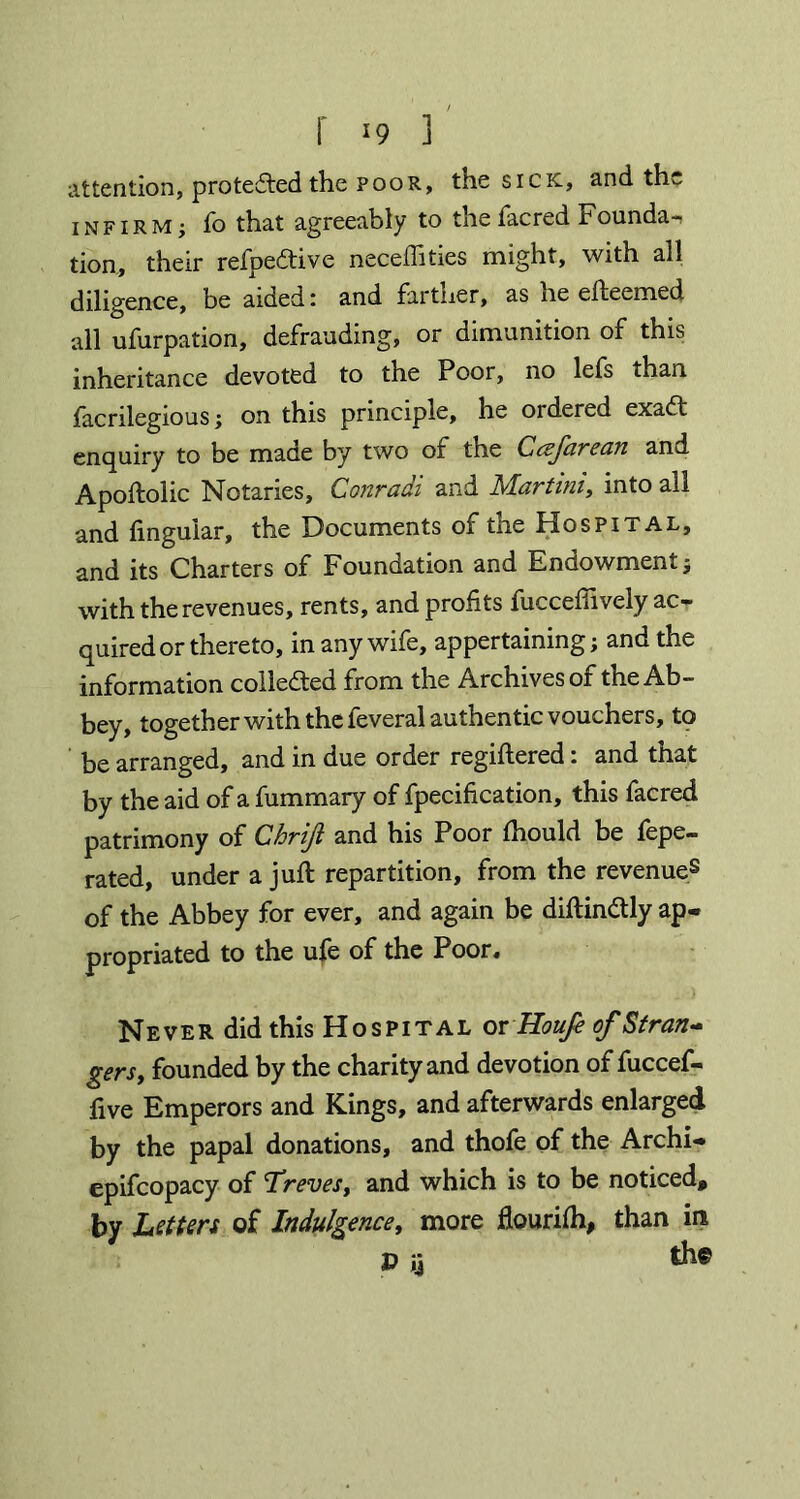 f *9 ] attention, protected the poor, the sick, and the INFIRM; fo that agreeably to the facred Founda-, tion, their refpedtive neceffities might, with all diligence, be aided: and fartner, as iie efteemed all ufurpation, defrauding, or dimunition of this inheritance devoted to the Poor, no lefs than facrilegious; on this principle, he ordered exaft enquiry to be made by two of the Ccefarean and Apoftolic Notaries, Conradi and Martini, into all and lingular, the Documents of the Hospital, and its Charters of Foundation and Endowment; with the revenues, rents, and profits fuccefiively ac- quired or thereto, in any wife, appertaining; and the information colle&ed from the Archives of the Ab- bey, together with the feveral authentic vouchers, to be arranged, and in due order registered: and that by the aid of a Summary of fpecification, this facred patrimony of Cbriji and his Poor Should be fepe- rated, under a juft repartition, from the revenue8 of the Abbey for ever, and again be diftindtly ap- propriated to the ufe of the Poor. Never did this Hospital or Houfe of Stran- gers, founded by the charity and devotion of fuccef- five Emperors and Kings, and afterwards enlarged by the papal donations, and thofe of the Archi- epifcopacy of Treves, and which is to be noticed, by Letters of Indulgence, more flourish, than in P ij til®