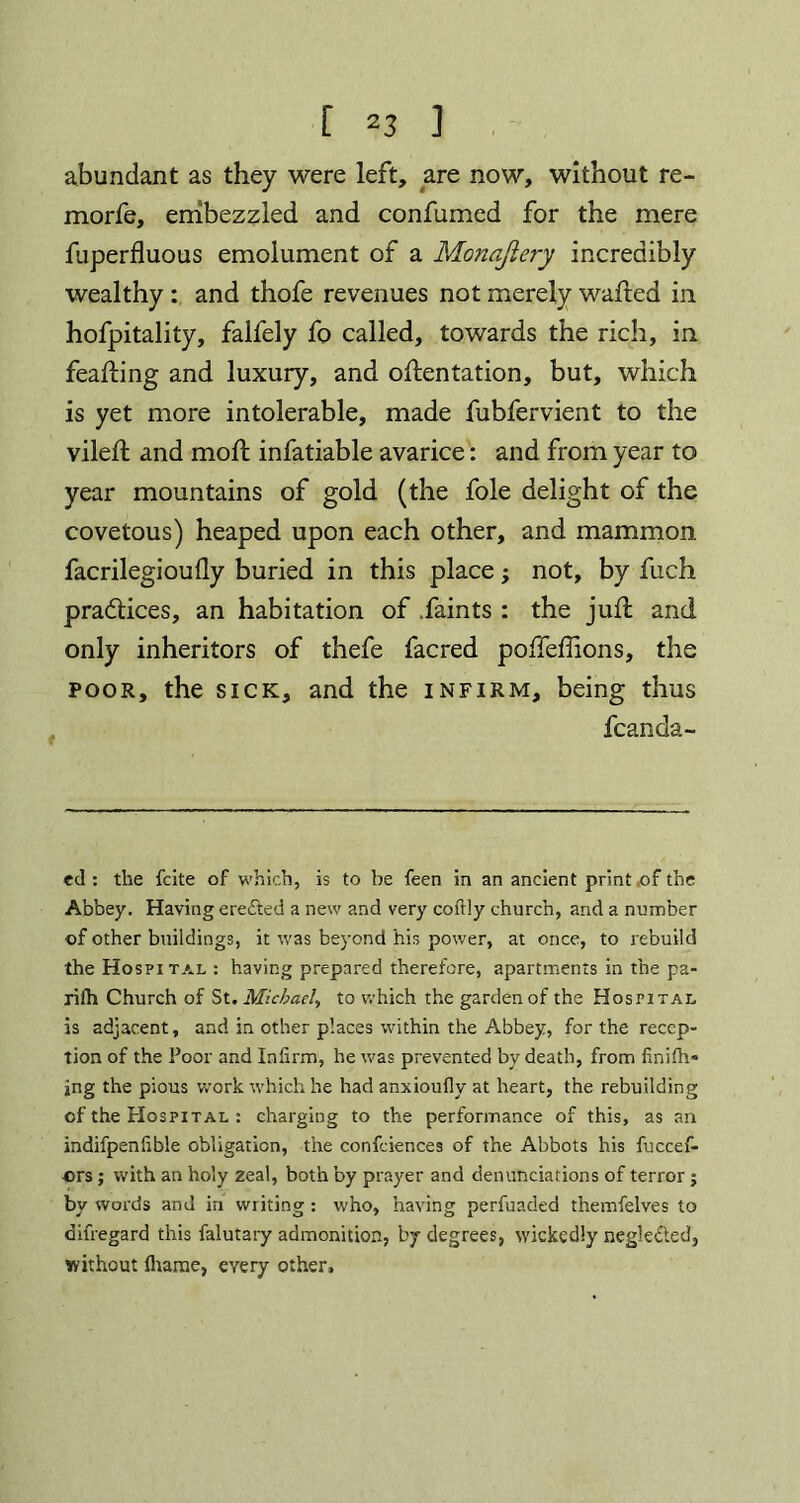 abundant as they were left, are now, without re- morfe, embezzled and confumed for the mere fuperfluous emolument of a Monajiery incredibly wealthy: and thofe revenues not merely wafted in hofpitality, falfely fo called, towards the rich, in feafting and luxury, and oftentation, but, which is yet more intolerable, made fubfervient to the vileft and mod: infatiable avarice: and from year to year mountains of gold (the foie delight of the covetous) heaped upon each other, and mammon facrilegioufly buried in this place; not, by fuch pradlices, an habitation of .faints : the juft and only inheritors of thefe facred poftefiions, the poor, the sick, and the infirm, being thus fcanda- ed : the fcite of which, is to be feen in an ancient print of the Abbey. Having ere&ed a new and very coftly church, and a number of other buildings, it was beyond his power, at once, to rebuild the Hospital : having prepared therefore, apartments in the pa- rifh Church of St. Michael, to which the garden of the Hospital is adjacent, and in other places within the Abbey, for the recep- tion of the Poor and Infirm, he was prevented by death, from finiftv ing the pious work which he had anxioufly at heart, the rebuilding of the Hospital : charging to the performance of this, as an indifpenfible obligation, the confeiences of the Abbots his fuccef- ors; with an holy zeal, both by prayer and denunciations of terror ; by words and in writing : who, having perfuaded themfelves to difregard this falutary admonition, by degrees, wickedly negle&ed, without fliame, every other.