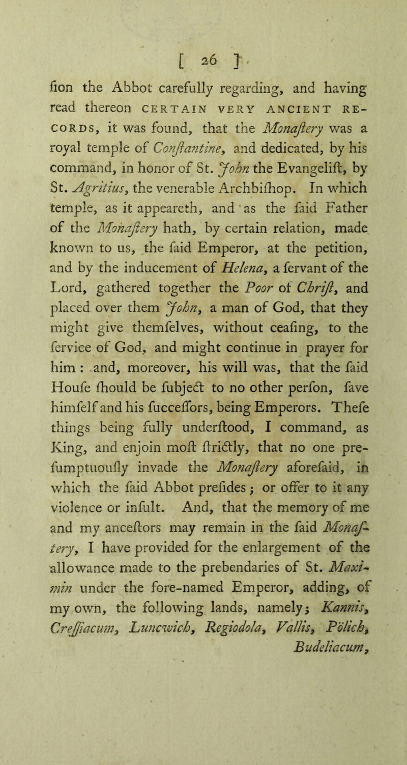 lion the Abbot carefully regarding, and having read thereon certain very ancient re- cords, it was found, that the Monajiery was a royal temple of Conjiantine, and dedicated, by his command, in honor of St. 'John the Evangelift, by St. Agriiius, the venerable Archbifhop. In which temple, as it appeareth, and as the faid Father of the Monajiery hath, by certain relation, made known to us, the faid Emperor, at the petition, and by the inducement of Helena, a fervant of the Lord, gathered together the Poor ot Chrijl, and placed over them John, a man of God, that they might give themfelves, without ceafing, to the fervice of God, and might continue in prayer for him : and, moreover, his will was, that the faid Houfe fhould be fubjedt to no other perfon, fave himfelf and his fucceffors, being Emperors. Thefe things being fully underftood, I command, as King, and enjoin mod: flridtly, that no one pre- fumptuoufly invade the Monajiery aforefaid, in which the faid Abbot prefides; or offer to it any violence or infult. And, that the memory of me and my ancestors may remain in the faid Monaf- tery, I have provided for the enlargement of the allowance made to the prebendaries of St. Maxi- min under the fore-named Emperor, adding, of my own, the following lands, namely; Kannis, Crejjiacum, Luncwich, Rcgiodola, Vallis, Polich, Budeliacum,