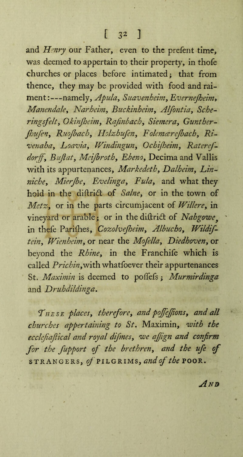 [ 3^ ] and Hmry our Father, even to the prelent time, was deemed to appertain to their property, in thofe churches or places before intimated; that from thence, they may be provided with food and rai- ment:—namely, Apula, Suavenbeim, Evernejheim, Manendale, Narheim, Buckinheim, Alfontia, Sche- ringsfelt, Okinjheim, Rafinbach, Siemera, Gunther- Jhufen> Ruojbacb, Holzhufen, Folemcerejbacb, i?/- 'venaha, Lanvin, Windingun, Qchifheim, Rateref- dorjj'y B aflat, Meijbroth, Ebeno, Decima and Vallis with its appurtenances, Markedeth, Dalheim, Lin- nicbey Mierjbey Evelinga, and what they hold in the difhricft of or in the town of MetZy or in the parts circumjacent of WillerCy in vineyard or arable; or in the diftrid of Nahgowe■ in thefe Parities, CozolveJheimy Albucho, Wildif- teiriy Wienheim, or near the Mofella, Diedhoven, or beyond the Rhine, in the Franchife which is called Pricbitiywith whatfoever their appurtenances St. Maxi min is deemed to poffefs; Murmirdinga and T)rubdildinga. These places, tbereforey and pojjefjionsy and all churches appertaining to St. Maximin, with the ecclejiajlical and royal difmes, we afiign and confirm for the fupport of the brethren, and the ufe of strangers, of pilgrims, and of the POOR.