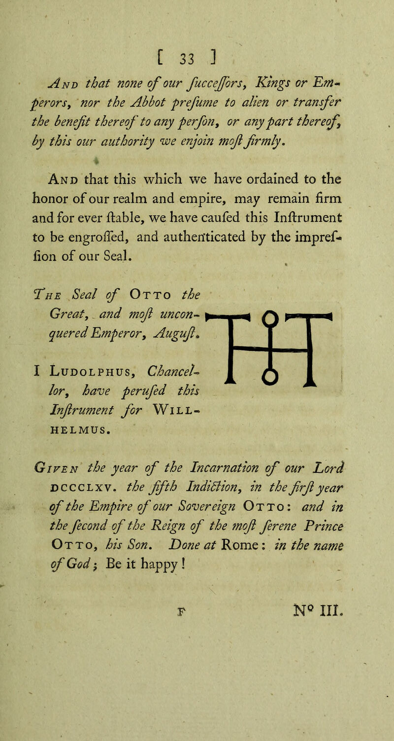 And that none of our fucceJJ'ors, Kings or Em- perors, nor the Abbot prefume to alien or transfer the benefit thereof to any perfon, or any part thereof by this our authority we enjoin mofifirmly. And that this which we have ordained to the honor of our realm and empire, may remain firm and for ever liable, we have caufed this Inftrument to be engrolfed, and authenticated by the impref- fion of our Seal. The Seal of Otto the Great, and mofi uncon- quered Emperor, Augufi. I Ludolphus, Chancel- lor, have perufed this Infirument for Will- helmus. Given the year of the Incarnation of our Lord dccclxv. the fifth Indidlion, in thefirfiyear of the Empire of our Sovereign Otto: and in the fecond of the Reign of the mofi ferene Prince Otto, his Son. Done at Rome : in the name of God; Be it happy !