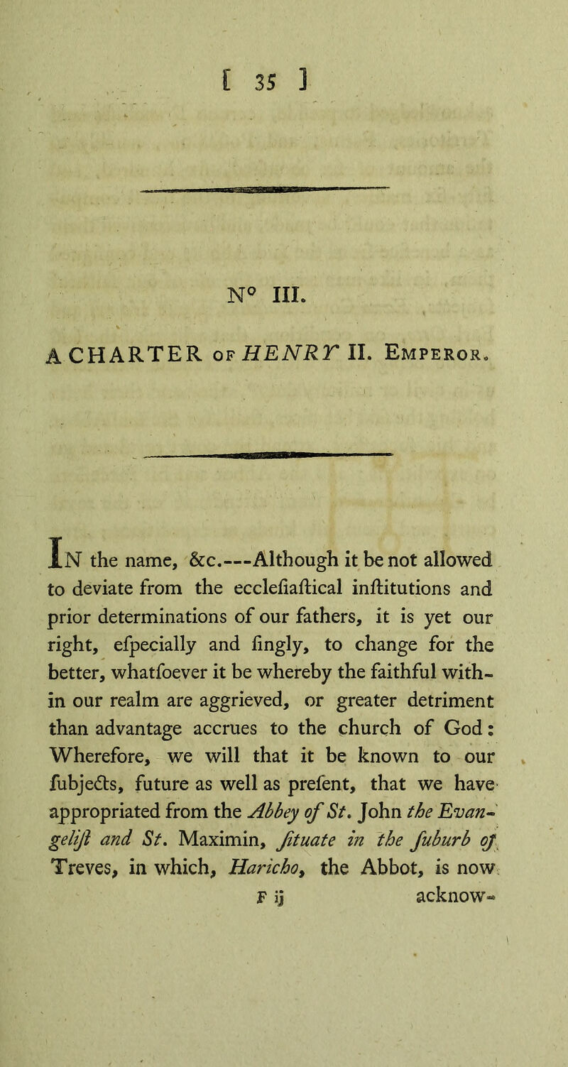 (26536 N° III. A CHARTER of HENRT II. Emperor* In the name, &c.—Although it be not allowed to deviate from the ecclehaftical inftitutions and prior determinations of our fathers, it is yet our right, efpecially and fingly, to change for the better, whatfoever it be whereby the faithful with- in our realm are aggrieved, or greater detriment than advantage accrues to the church of God: Wherefore, we will that it be known to our fubjedts, future as well as prefent, that we have appropriated from the Abbey of St. John the Evan- gelijl and St. Maximin, ftuate in the fuburb oj Treves, in which, Haricho, the Abbot, is now F ij acknow-