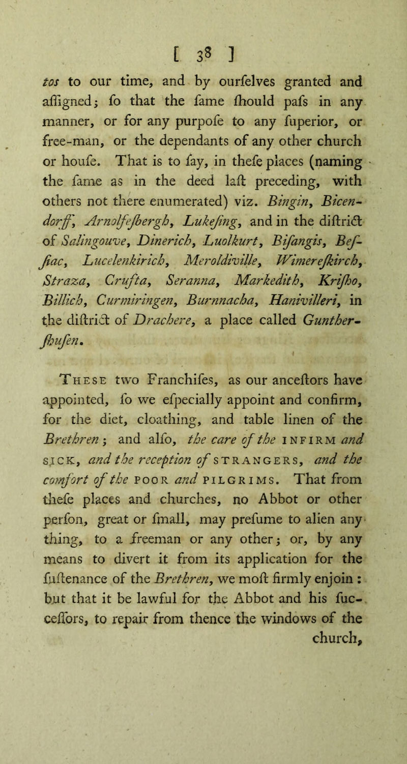 [ 33 ] tos to our time, and by ourfelves granted and afligned; fo that the fame fhould pafs in any manner, or for any purpofe to any fuperior, or free-man, or the dependants of any other church or houfe. That is to fay, in thefe places (naming the fame as in the deed laft preceding, with others not there enumerated) viz. Bingin, Bicen- dorffy Arnolfejbergh, Lukejing, and in the diftridt of Salingouve, Dinericb, Luolkurt, Bifangis, Bef- JiaCy Lucelenkiricb, Meroldiville, Wimerejkirch, aStraza, Cruft a, Seranna, Markedith, KriJhoy Billiehy Curmiringen, Burnnachay Hanivilleriy in the district of Dracbere, a place called Gunther- Jbufen. I These two Franchifes, as our ancestors have appointed, fo we efpecially appoint and confirm, for the diet, cloathing, and table linen of the Brethren ; and alfo, the care of the infirm and s,i c K, *z W the reception of strangers, the comfort of the poor and pilgrims. That from thefe places and churches, no Abbot or other perfon, great or fmall, may prefume to alien any thing, to a freeman or any other; or, by any means to divert it from its application for the fufienance of the Brethren, we molt firmly enjoin : but that it be lawful for the Abbot and his fuc- ceffors, to repair from thence the windows of the church.