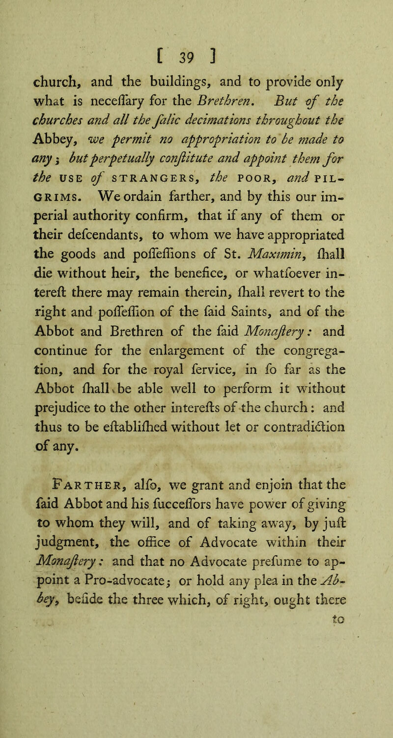 church, and the buildings, and to provide only what is neceffary for the Brethren. But of the churches and all the falic decimations throughout the Abbey, we permit no appropriation to be made to any; but perpetually conjlitute and appoint them for the use of strangers, the poor, and pil- grims. We ordain farther, and by this our im- perial authority confirm, that if any of them or their defcendants, to whom we have appropriated the goods and pofieffions of St. Maximin, fhall die without heir, the benefice, or whatfoever fil- tered: there may remain therein, fhall revert to the right and poffeffion of the faid Saints, and of the Abbot and Brethren of the faid Monafery: and continue for the enlargement of the congrega- tion, and for the royal fervice, in fo far as the Abbot fhall v be able well to perform it without prejudice to the other interefts of the church: and thus to be eflablifhed without let or contradiction of any. Farther, alfo, we grant and enjoin that the faid Abbot and his fucceffors have power of giving to whom they will, and of taking away, by juft judgment, the office of Advocate within their Monafery : and that no Advocate prefume to ap- point a Pro-advocate; or hold any plea in the Ab- bey, befide the three which, of right, ought there to