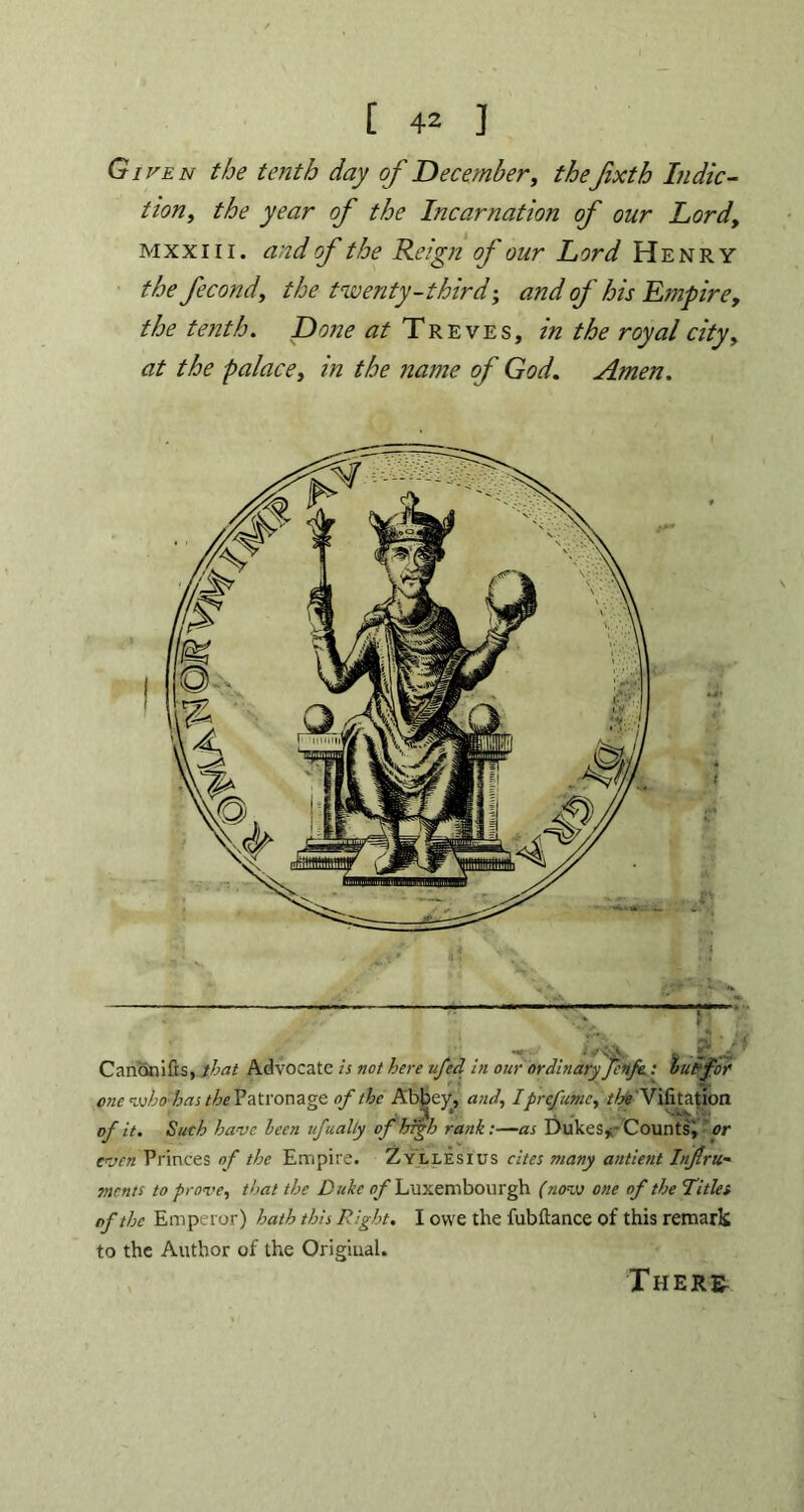 Given the tenth day of December, thefixth In dic- tion, the year of the Incarnation of our Lord, mxxiii. and of the Reign of our Lord Henry the fecond, the twenty-third-, and of his Empire, the tenth. Done Treves, in the royal city, at the palace, in the name of God. Amen. Cnnonifts, that Advocate is not here ufed in our ordinary fenfe.: luff or one whtfhas the Patronage of the Abbey, and, I prefume, the Vifitation of it. Such have Icon ufually of high rank:—as Dukes*-Counts, or evenPrinces of the Empire. Zyllesius cites many antient Infra* tncnts to prove, that the Duke of Luxembourgh (now one of the Titles of the Emperor) hath this Right. I owe the fubftance of this remark to the Author of the Original. There-