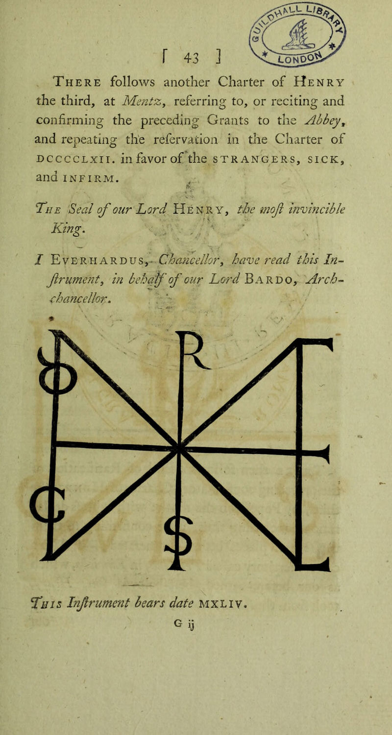 There follows another Charter of Henry the third, at Mentz, referring to, or reciting and confirming the preceding Grants to the Abbey, and repeating the refervaiion in the Charter of dcccclxii. in favor of the strangers, sick, and infirm. ft; , The Seal of our Lord Henry, the mofi invincible King. I Everhardus,- Chancellor, have read this In- frument, in behalf of our Lord Bardo, Arch- chancellor. . '• V * / * \ . G y