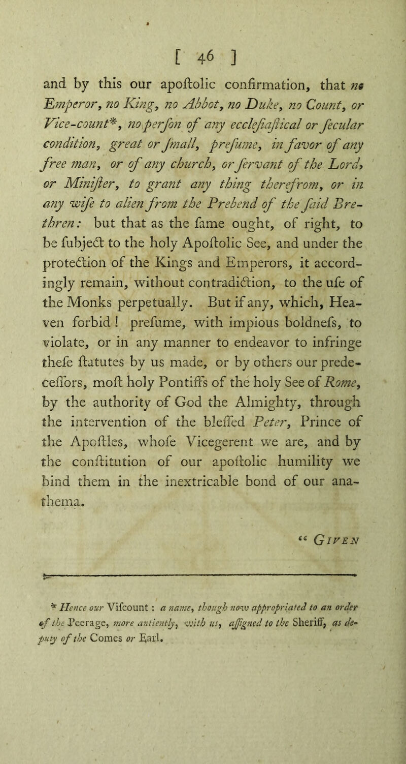 and by this our apoftolic confirmation, that n« Emperor, no King, no Abbot, no Duke, Count, or Vice-count*, ;zo perfon of any ecclefiafical or fecular condition, great or Jmall, prefume, z’zz favor of any free man, or of any church, or fervant of the Lord» or Minifer, to grant any thing therefrom, or in any wife to alien from the Prebend of the faid Bre- thren: but that as the fame ought, of right, to be fubjeCt to the holy Apoftolic See, and under the protection of the Kings and Emperors, it accord- ingly remain, without contradiction, to the ufe of the Monks perpetually. But if any, which, Hea- ven forbid ! prefume, with impious boldnefs, to violate, or in any manner to endeavor to infringe thefe ftatutes by us made, or by others our prede- cefi'ors, moft holy Pontiffs of the holy See of Rome, by the authority of God the Almighty, through the intervention of the bleiTed Peter, Prince of the Apoftles, whofe Vicegerent we are, and by the conftitution of our apoftolic humility we bind them in the inextricable bond of our ana- thema. “ Given * Hence our Vifcount : a name, though now appropriated to an order ef the Peerage, more antiently, with us, ajjigned to the Sheriff, as de- puty of the Comes or Sail.