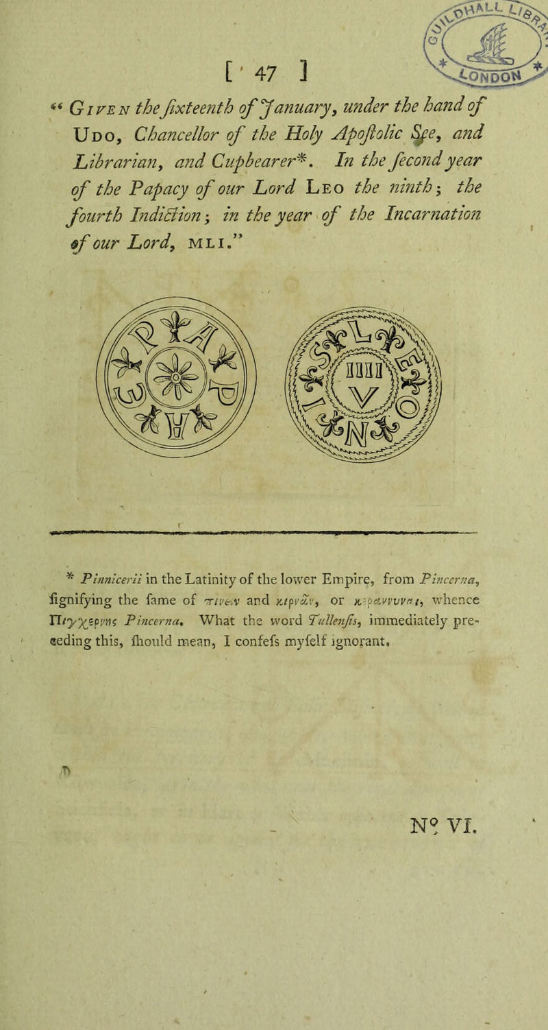 “Given thefixteenth of January, under the hand of Udo, Chancellor of the Holy Apofiolic Sye, and Librarian, and Cupbearer*. In the fecondyear of the Papacy of our Lord Leo the ninth; the fourth Indiciion; in the year of the Incarnation sf our Lord, mli.” * Pinnicerli in the Latinity of the lower Empire, from Pincerna, fignifying the fame of tive.v arc! yjpvSv, or x.--petwviwt, whence nPincerna, What the word Tullenjis, immediately pre- ceding this, fhould mean, I confefs myfelf ignorant. /T> VI.
