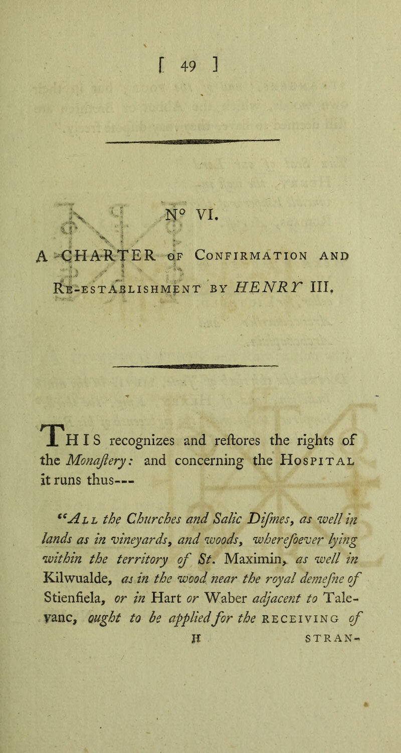 A CHARTER of Confirmation and * * -*'?»■ 5 •' * s •- M\ . ■ . ;«» /3 j / * Re-establishment by HENRT III. THIS recognizes and reftores the rights of the Monajiery: and concerning the Hospital it runs thus— “All the Churches and Salic Difmes, as well in lands as in vineyards, and woods, wherefoever lying within the territory of St. Maximin, as well in Kilwualde, as in the wood near the royal demefne of Stienfiela, or in Hart or Waber adjacent to Tale- vanc, ought to be appliedfor the receiving of