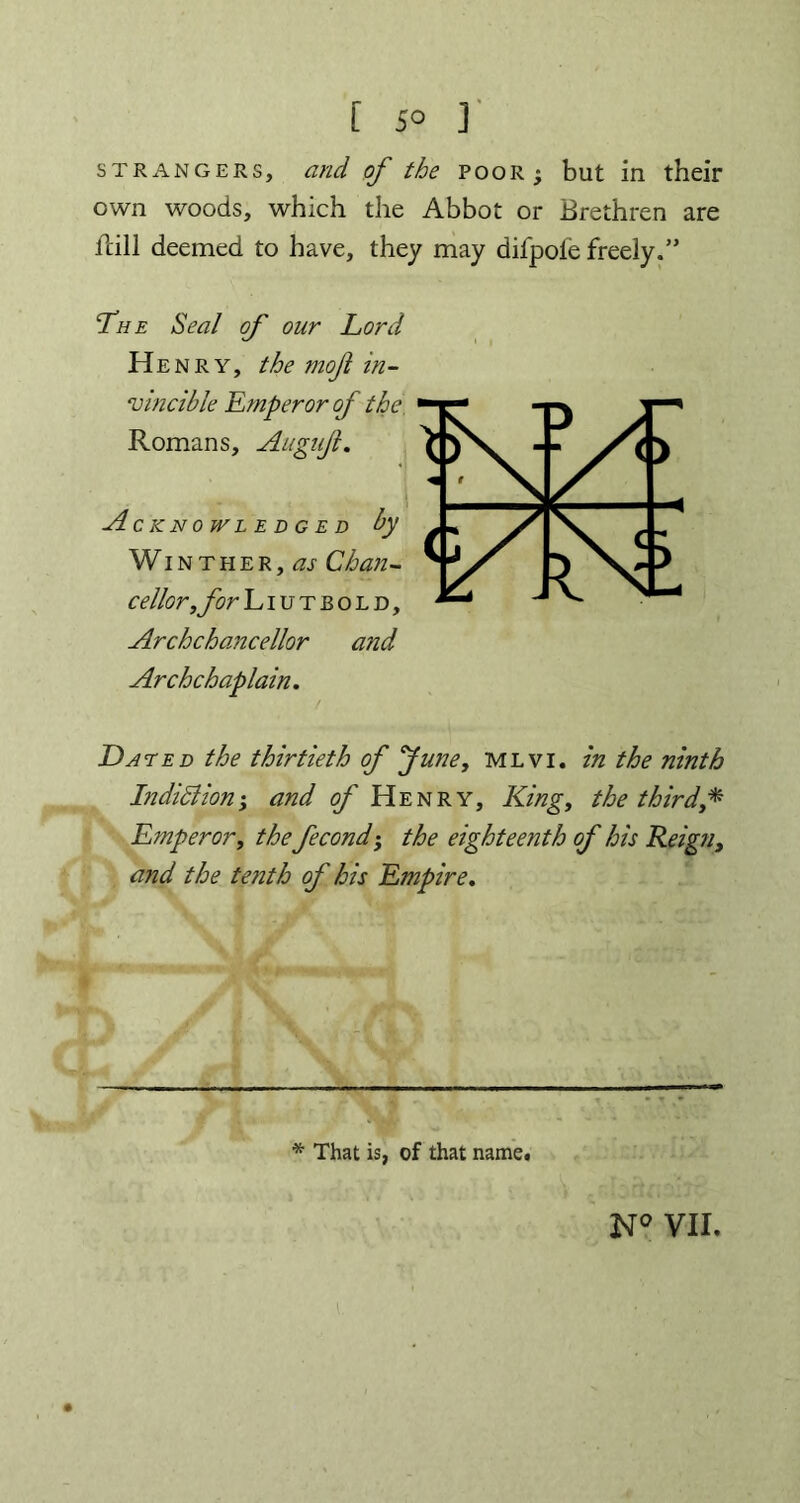 strangers, and of the poor; but in their own woods, which the Abbot or Brethren are fcill deemed to have, they may difpofe freely.” The Seal of our Lord Henry, the mojl in- vincible Emperor of the Romans, Augujl. ^ } Acknowledged by Winther, as Chan- cellor, for Liutbold, Archchancellor and Archchaplain. Dated the thirtieth of June, mlvi. in the ninth Indiciion; and of Henry, King, the third* Emperor, the fecond; the eighteenth of his Reign, and the tenth of his Empire. * That is, of that name.