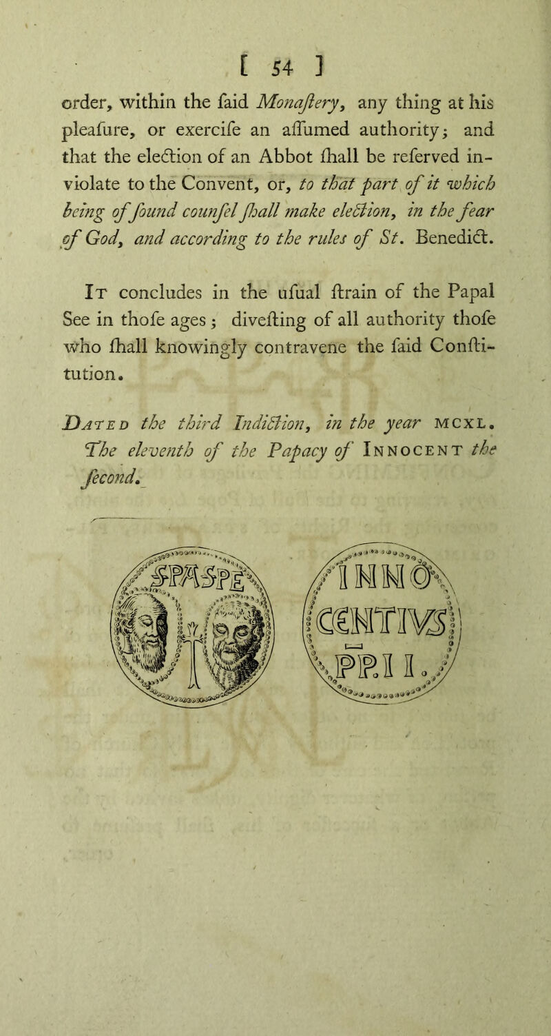 order, within the faid Monajiery, any thing at his pleafure, or exercife an affumed authority and that the election of an Abbot fhall be referved in- violate to the Convent, or, to that part of it which being offound counfel fall make eleblion, in the fear of God, and according to the rules of St. Benedict. It concludes in the ufual ftrain of the Papal See in thofe ages ; diveiling of all authority thofe who fhall knowingly contravene the faid Confti- tution. Dated the third Indiblion, in the year mcxl. IS he eleventh of the Papacy of Innocent the