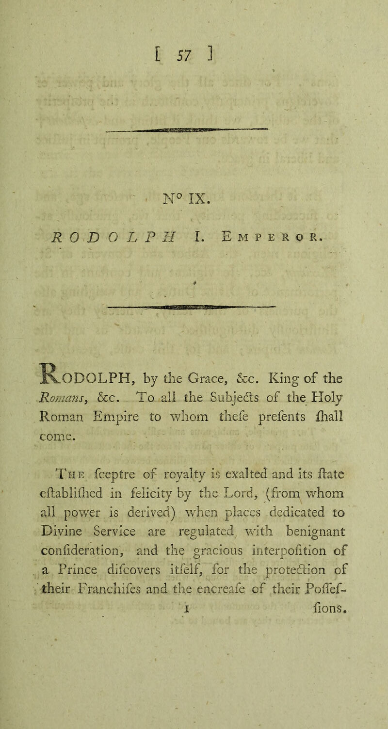 R 0 D O L P H I. Emperor. * Rodolph, by the Grace, &c. King of the Romans, &c. To all the Subjects of the Holy Roman Empire to whom thefe prefents Hiall come. The fceptre of royalty is exalted and its Rate eftablifhed in felicity by the Lord, (from whom all power is derived) when places dedicated to Divine Service are regulated with benignant confideration, and the gracious interposition of a Prince difcovers itfelf, for the protection of their Franchifes and the encreafe of their Polfef- lions. i