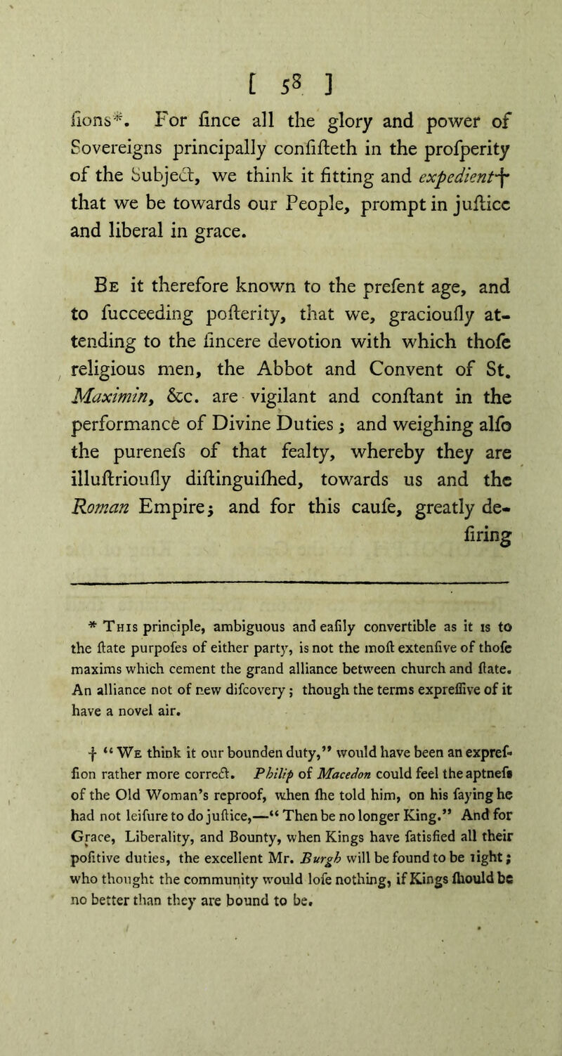 lions*. For fince all the glory and power of Sovereigns principally confifleth in the profperity of the Subject, we think it fitting and expedient-f that we be towards our People, prompt in jufticc and liberal in grace. Be it therefore known to the prefent age, and to fucceeding pofterity, that we, gracioufly at- tending to the lincere devotion with which thofe religious men, the Abbot and Convent of St. Maximin, &c. are vigilant and conflant in the performance of Divine Duties ; and weighing alfo the purenefs of that fealty, whereby they are illuftrioufly diftinguifhed, towards us and the Roman Empire and for this caufe, greatly de- firing * This principle, ambiguous and eafily convertible as it is to the ftate purpofes of either party, is not the moft extenlive of thofe maxims which cement the grand alliance between church and (late. An alliance not of r.ew difeovery; though the terms expreffive of it have a novel air. ■f “ We think it our bounden duty,” would have been an expref* fion rather more corrcft. Philip of Macedon could feel theaptnef# of the Old Woman’s reproof, when fhe told him, on his faying he had not leifure to do juftice,—“ Then be no longer King.” And for Grace, Liberality, and Bounty, when Kings have fatisfied all their pofitive duties, the excellent Mr. Burgh will be found to be light; who thought the community would lofe nothing, if Kings fliouldbe no better than they are bound to be.