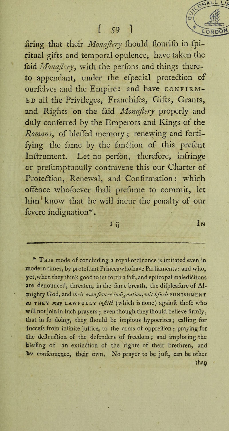 ritual gifts and temporal opulence, have taken the faid Monajiery, with the perfons and things there- to appendant, under the efpecial protection of ourfelves and the Empire: and have confirm- ed all the Privileges, Franchifes, Gifts, Grants, and Rights on the faid Monajiery properly and duly conferred by the Emperors and Kings of the Romans, of bleffed memory; renewing and forti- fying the fame by the fandtion of this prefent Inftrument. Let no perfon, therefore, infringe or prefumptuoufly contravene this our Charter of Protection, Renewal, and Confirmation: which offence whofoever fhall prefume to commit, let him1 know that he will incur the penalty of our fevere indignation*. iij In * This mode of concluding a royal-ordinance is imitated even in modern times, by proteftant Princes who have Parliaments : and who, yet, when they think good to fet forth a fait, and epifcopal maledictions are denounced, threaten, in the fame breath, the difpleafure of AU mighty God, and their ovotifevere indignation,wit hfuch punishment as they may lawfully infliB (which is none) againft thofe who will not join in fuch prayers ; even though they fhould believe firmly, that in fo doing, they fhould be impious hypocrites; calling for fuccefs from infinite juftice* to the arms of opprefiion ; praying for the deftru&ion of the defenders of freedom; and imploring the bleffing of an extinction of the rights of their brethren, and Isv confeauence, their own. No prayer to be juft, can be other thagi