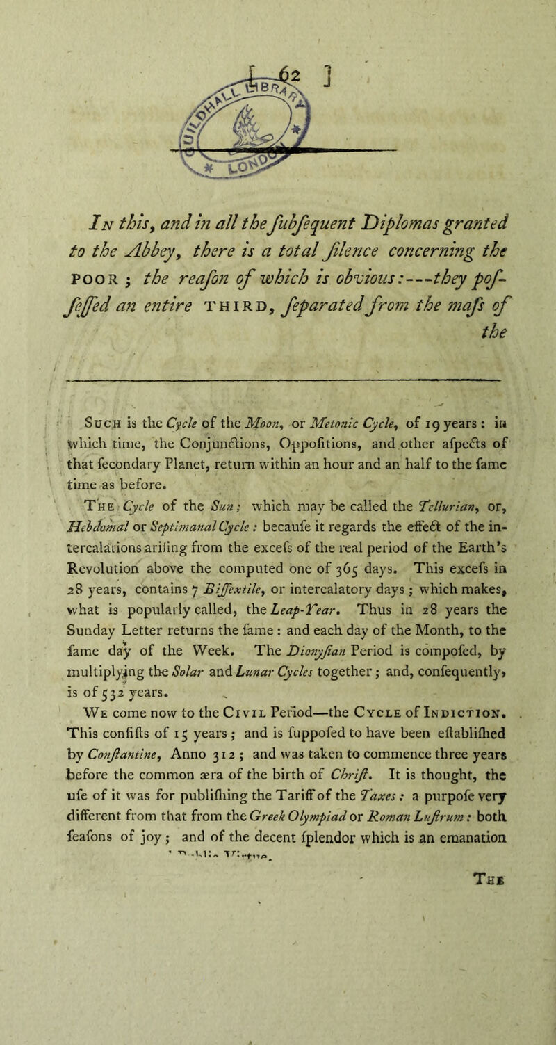 In this, and in all the fubfequent Diplomas granted to the Abbey, there is a total filence concerning the poor ; the reafon of which is obvious:—they pof- fejfed an entire third, feparatedfrom the mafs of Such is the Cycle of the Moon, or Metonic Cycle, of 19 years : in which time, the Conjunctions, Oppofitions, and other afpe&s of that fecondary Planet, return within an hour and an half to the fame time as before. The Cycle of the Sun; which may be called the Tellurian, or, Heldomal or Septbnanal Cycle: becaufe it regards the effeCt of the in- tercalations ariling from the excefs of the real period of the Earth's Revolution above the computed one of 365 days. This excefs in 28 years, contains 7 BiJJextile, or intercalatory days; which makes, what is popularly called, the Leap-Tear. Thus in 28 years the Sunday Letter returns the fame : and each day of the Month, to the fame day of the Week. The Dionyfian Period is compofed, by multiplying the Solar and Lunar Cycles together; and, confequently> is of 532 years. We come now to the Civil Period—the Cycle of Indiction. This confilts of 15 years; and is fuppofedto have been eftabliflied by Conjlantine, Anno 312; and was taken to commence three years before the common sera of the birth of Chrijl. It is thought, the ufe of it was for publifliing the Tariff of the Taxes ; a purpofe very different from that from the Greek Olympiad or Roman Luftrum: both feafons of joy ; and of the decent fplendor which is an emanation Ths