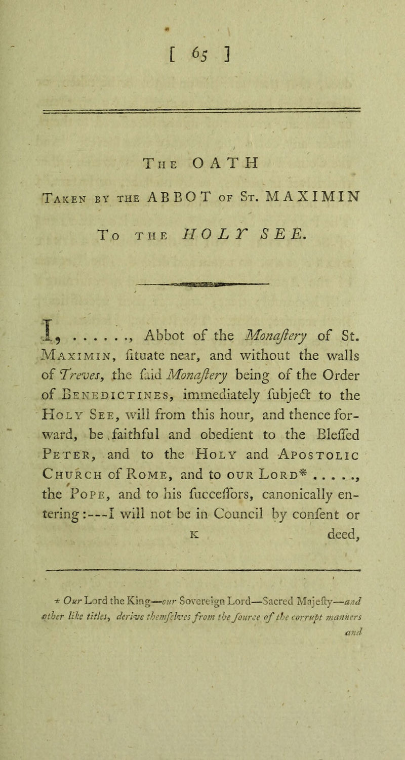 [ 6s 3 The OATH Taken by the ABBOT of St. MAXIMIN To THE HO L Y S E E. 1., Abbot of the Monajlery of St. Maximum, fituate near, and without the walls of Treves, the Lid Monajlery being of the Order of Benedictines, immediately fubjedt to the Holy See, will from this hour, and thencefor- ward, be.faithful and obedient to the Bleffed Peter, and to the Holy and Apostolic Church of Rome, and to our Lord* , the Pope, and to his fuccef'ors, canonically en- tering:-—I will not be in Council by confent or k deed. * Our Lord the King—cur Sovereign Lord—Sacred Majefiy—and /fiber like titles, derive themjelves from the fource of the corrupt manners and