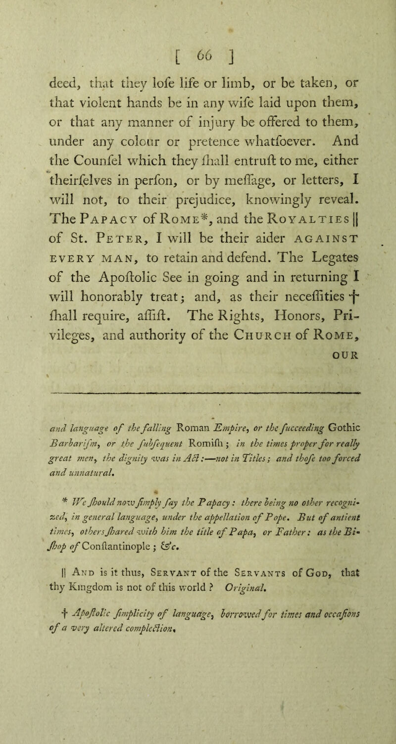 deed, that they lofe life or limb, or be taken, or that violent hands be in any wife laid upon them, or that any manner of injury be offered to them, under any colour or pretence whatfoever. And the Counfel which they fhall entruff to me, either theirfelves in perfon, or by meffage, or letters, I will not, to their prejudice, knowingly reveal. The Papacy of Rome* *, and the Royalties || of St. Peter, I will be their aider against every man, to retain and defend. The Legates of the Apoftolic See in going and in returning I will honorably treat; and, as their neceffities -f* fhall require, affifl. The Rights, Honors, Pri- vileges, and authority of the Church of Rome, our and language of the falling Roman Empire, or the fuccecding Gothic Barbarifm, or the fubfequent Romifli; in the times proper for really great men, the dignity was in Acl:—not in Titles; and thofe too forced and unnatural. * We foould nowJimply fay the Papacy: there being no other recogni- zed, in general language, under the appellation of Pope. But of antient times, others fared with him the title of Papa, or Father: as the Bi• Jhop <yConflantinople; &V. || And is it thus, Servant of the Servants of God, that thy Kingdom is not of this world ? Original. t Apofolic fmplicity of language, borrowed for times and occafons of a very altered completion.