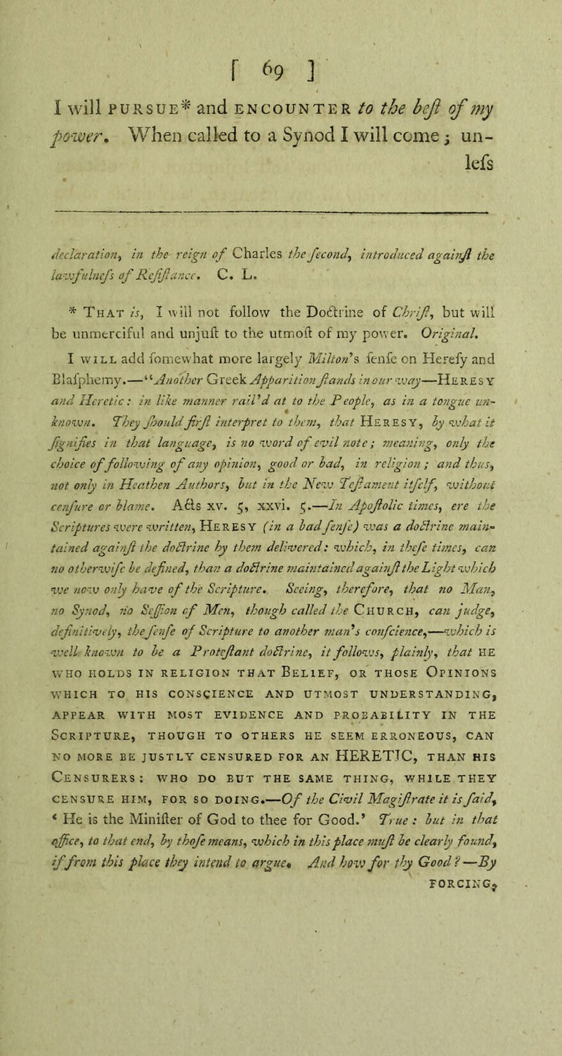 I will pursue* * and encounter to the beji of my power. When called to a Synod I will come; un- lefs declaration, in the reign of Charles the fecond, introduced againjl the lavjfalncfs of Rcfifiance. C. L. * That is, I will not follow the Doctrine of Chrifi, but will be unmerciful and unjufl: to the utmoft of my power. Original. I will add fomewhat more largely Milton's fenfe on Herefy and Blafphemy.—“Another Greek Apparition fands incur way—Heresy and Heretic: in like manner rail'd at to the People, as in a tongue un- known. ’They fioouldfirf interpret to them, that Heresy, by what it fignifies i?i that language, is no word of evil note; meaning, only the choice of following of any opinion, good or lad, in religion; and thus, not only in Heathen Authors, hit in the New Tefiament itfclf, without cenfure or hla?ne. Acts xv. $, xxvi. —In Apofolic times, ere the Scriptures were written, Heresy (in a badfenfe) was a doBrine main- tained againjl the doBrinc hy them delivered; which, in thefe times, can no otherwfc he defined, than a doBrine maintained againjl the Light which we now only have of the Scripture. Seeing, therefore, that no Man, no Synod, no Scjfon cf Men, though called the Church, can judge, definitively, thefenfe of Scripture to another man's confcience,—which is well known to be a Protcfiant doBrine, it follows, plainly, that HE WHO HOLDS IN RELIGION THAT BELIEF, OR THOSE OPINIONS WHICH TO HIS CONSCIENCE AND UTMOST UNDERSTANDING, APPEAR WITH MOST EVIDENCE AND PROBABILITY IN THE Scripture, though to others he seem erroneous, can no more be justly censured FOR AN HERETIC, THAN his Censurers : WHO do but the same thing, while they censure him, for so doing.—Of the Civil Magfirate it is faid, * He is the Minifter of God to thee for Good.’ True : but in that office, to that end, by thofe means, which in this place rnujl be clearly found, if from this place they intend to argue« And how for thy Good?—By FORCINGj
