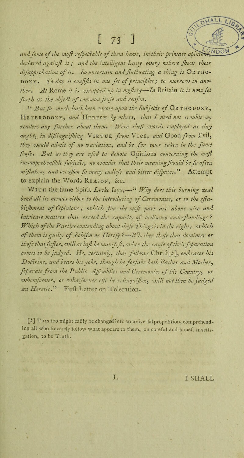 andfame of the moft refpe.dtahle of them have, in'their private opitiil declared againfl it; and the intelligent Laity every where Jhew their difapprobation of it. So uncertain and flucluating a thing is Ortho- doxy. To day it conffts in one fet of principles ; to morrow in ano~ ther. At Rome it is wrapped up in myftery—In Britain it is now fet forth as the objefl of common fenfe and reafon. “ But fo much hath been wrote upon the Subjects of Orthodoxy, Heter odoxy, and Heresy by others, that I need not trouble my readers any farther about them. Were thefc words employed as they ought, in difting u if sing Virtue from Vice, and Good from Evil, they would admit of no variation, and be for ever taken in the fame fenfe. But as they are ufed to denote Opinions concerning the moft incomprehenftble fubjcBs, no wonder that their meaningfhould be fo often mifaken, and occafton fo many endtefs and bitter dfputes.” Attempt to explain the Words Reason, &c. With the fame Spirit Locke fays,—il Why does this burning zeal bend all its nerves either to the introducing of Ceremonies, or to the efta- blijhment of Opinions; which for the moft part are about nice and intricate matters that exceed the capacity of ordinary underftandings ? Which of the Parties contending about thefe Things is in the right; which of them is guilty of Schifn or Hcrejy ?—Whether thofe that domineer or thofc thatfafter, will at laft be manifft, vehen the caufe of theirfeparation. comes to be judged. He, certainly, that, follows Chrift[T], embraces his Do Urine, and bears his yoke, though he for fake both Father and Mother, feparate from the Public Affemblies and Ceremonies of his Country, or whomf tever, or whatfoever elfe he rclinquijhes, will not then be judged an Heretic.” Firft Letter on Toleration. [£] This too might eafily be changed into an univerfal proportion, comprehend- ing all who fincerely follow what appears to them, on careful and honeft invefti- gaticn, to be Truth. L I SHALL