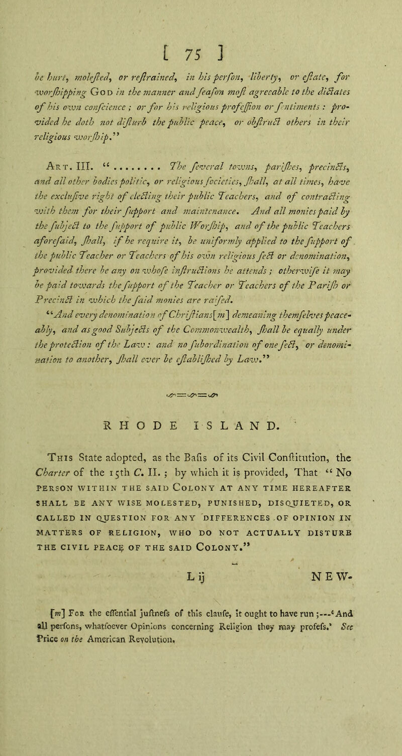 be hurt, molejlccl, or reftrained,, in his per fan, liberty, or ejlatc, for •worfsipping God in the manner andfeafetn mof agreeable to the diSlates of his own confciencc ; or for his religious profejjion or fntimenis : pro- vided he doth not difurb the public peace, or obftruB others in their religious worfip.” Art. III. “ The feveral towns, parijhes, preclnSls, and all other bodies politic, or religiousfocieties, fall, at all times, have the exclufve right of eleSling their public Teachers, and of contrasting with them for their fupport and maintenance. And all monies paid by the fubjeSl to the fupport of public Worjbip, and of the public Teachers aforefaid, fall, if he require it, be uniformly applied to the fupport of the public Teacher or Teachers of his own religious feSl or denomination, provided there be any on wbofe inflruSllons he attends ; otherwife it may be paid towards the fupport of the Teacher or Teachers of the Par if or Prec-nSl in which the faid monies are ra'fed. “ And every denomination of Chriftians\ni\ demeaning themfelvespeace- ably, and as good SubjeSls of the Commonwealth, fall be equally under the protcSlion of the Law: atid no fubordination of onefeSi, or denomi- nation to another, fall ever be cfablifed by Law.” ^11- '-/f RHODE ISLAND. This State adopted, as the Bafis of its Civil Conftitution, the Charter of the 15th C. II. ; by which it is provided, That “ No PERSON WITHIN THE SAID COLONY AT ANY TIME HEREAFTER SHALL EE ANY WISE MOLESTED, PUNISHED, DISQUIETED, OR CALLED IN QUESTION FOR ANY DIFFERENCES OF OPINION IN MATTERS OF RELIGION, WHO DO NOT ACTUALLY DISTURB THE CIVIL PEACE OF THE SAID COLONY.” L ij N E W- £jk] For the eflential juftnefs of this claufe, it ought to have run ■1 And all perfens, whatfoever Opinions concerning Religion they may profefs.’ See Trice on the American Revolution.