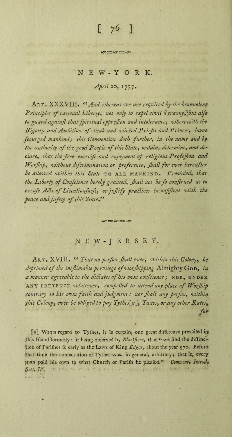 NEW-Y O R K. April 20, 1777. Art. XXXVIII. “ And whereas we are required by the benevolent Principles of rational Liberty, not only to expel civil Tyranny f but afo to guard againjl that J'piritual opprejfon and intolerance, wherewith the Bigotry and Ambition of weak and wicked Prief s and Princes, have fcourged mankind; this Convention doth further, in the name and by the authority of the good People of this State, ordain, determine, and de- clare, that the free exerefe and enjoyment of religious Profefjion and Worjhip, without dferimination or preference, frail for ever hereafter be allowed within this State to all mankind. Provided, that the Liberty of Confcience hereby granted, Jhall not be fo confrued as to excufc Adis of Licentioufnefs, orjufify pratlices inconffent with the peace andfafety of this Stated’ NEW-JERSEY. Art. XVIII. u That no perfon frail ever, within this Colony, be deprived of the inefimable privilege ofworfripping Almighty God, in a manner agreeable to the di Slates of his own confcience ; nor, UNDER ANY pretence whatever, compelled to attend any place of Worf rip contrary to his own faith and judgment: nor frail any perfon, within ■fhis Colony, ever be obliged to pay Tythesf], Taxes, or.any other Rates, for [k] With regard to Tythes, it is certain, one great difference prevailed in .this Ifland formerly t it being obferved by B/eckJictte, that “ we find the diftinc- fcion of Parilhes fo early as the Laws of King Edgar, about the year 970. Before that time the confecration of Tythes was, in general, arbitrary; that is, every man paid his own to what Church or Parifh he pleafed,” Comment, IntrA* Se8.1V.