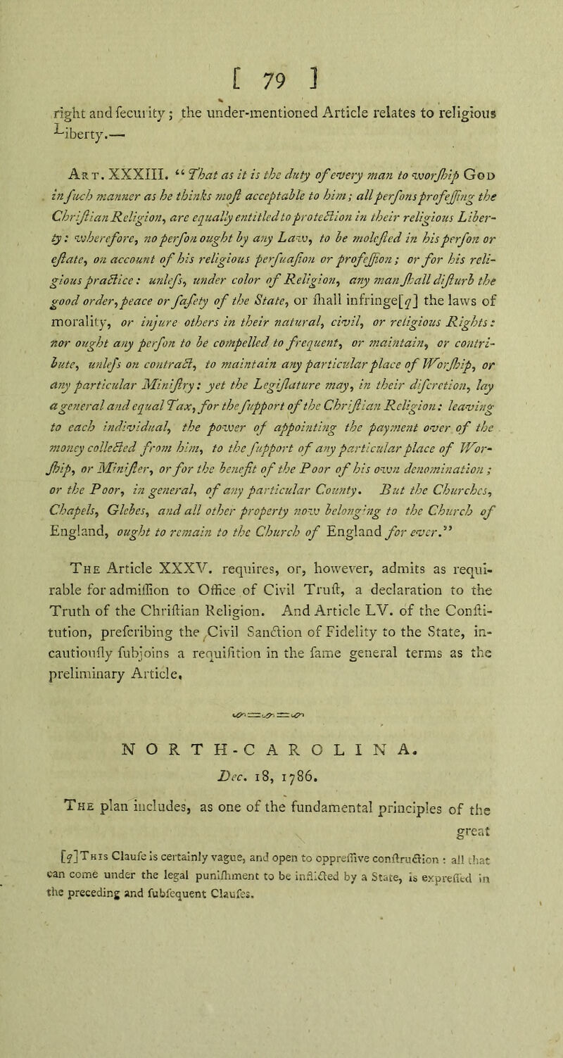 right andfecurity; the under-mentioned Article relates to religious liberty.— Art. XXXIII. “ 'That as it is the duty of every man to worftip God infuch manner as he thinks moft acceptable to him; all perfonsprof effing the Chrifian Religion, arc equally entitled to protection in their religious Liber- ty: wherefore, noperfon ought by any Law, to be molcfted in bisperfon or efate, on account of his religious perfuafon or profejfion; or for his reli- gious practice: unlefs, under color of Religion, any man fall difturb the good order,peace or fafety of the State, or fhall infringe^] the laws of morality, or injure others in their natural, civil, or religious Rights : nor ought any perfon to be compelled to frequent, or maintain, or contri- bute, unlefs on contract, to maintain any particular place of Worftsip, or any particular Miniftry: yet the Legiftature may, in their diferetion, lay a general and equal Tax, for thefupport of the Chriftian Religion: leaving to each individual, the power of appointing the payment over of the money collected from him, to the fupport of any particular place of Wor- Jhip, or Mhifter, or for the benefit of the Poor of his own denomination ; or the Poor, in general, of any particular County. But the Churches, Chapels, Glebes, and all other property now belonging to the Church of England, ought to remain to the Church of England for ever.” The Article XXXV. requires, or, however, admits as requi- rable foradmitlion to Office,of Civil Trull, a declaration to the Truth of the Chriftian Religion. And Article LV. of the Confti- tution, preferibing the Civil Sanction of Fidelity to the State, in- cautioufty fubjoins a requifttion in the fame general terms as the preliminary Article, :rr NORTH-CAROLINA. Dec. 18, 1786. The plan includes, as one of the fundamental principles of the great [o]This Claufeis certainly vague, and open to oppreffive conftrudtion ; all that can come under the legal pun'dhment to be infiifted by a State, is expreffed in the preceding and fubfequent Claufes.