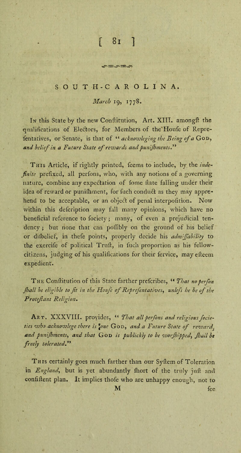 SOUTH-C AROLINA. March 19, 1778. In this State by the new Conftitution, Art. XIIT. amongft the qualifications of Electors, for Members of the'Houfeof Repre- fentatives, or Senate, is that of “ acknowlcging the Being of a God, and belief in a Future State of rewards and punijhments.,'> This Article, if rightly printed, feems to include, by the inde- finite prefixed, all perfons, who, with any notions of a governing nature, combine any expectation of fome ftate falling under their idea of reward or punifhment, for fuch conduct as they may appre- hend to be acceptable, or an object of penal interpolation. Now within this defeription may fall many opinions, which have no beneficial reference to fociety; many, of even a prejudicial ten- dency ; but none that can poffibly on the ground of his belief or difbelief, in thefe points, properly decide his admijfability to the exercife of political Truft, in fuch proportion as his fellow- citizens, judging of his qualifications for their fervice, mayefteem expedient. The Conftitution of this State farther preferibes, “ That noperfon Jhall be eligible to Jit in the Hoi/fe of Reprefentatives, unlefs he be of the Protefant Religion. Art. XXXVIII. provides, u That all perfons and religious focie- ties who acknowlege there is Jone God, and a Future State of reward^ and punifhments, and that God is publickly to be worfhipped, Jhall be freely tolerated This certainly goes much farther than our Syftem of Toleration in England, but is yet abundantly fliort of the truly juft and confiftent plan. It implies thofe who are unhappy enough, not to M fee