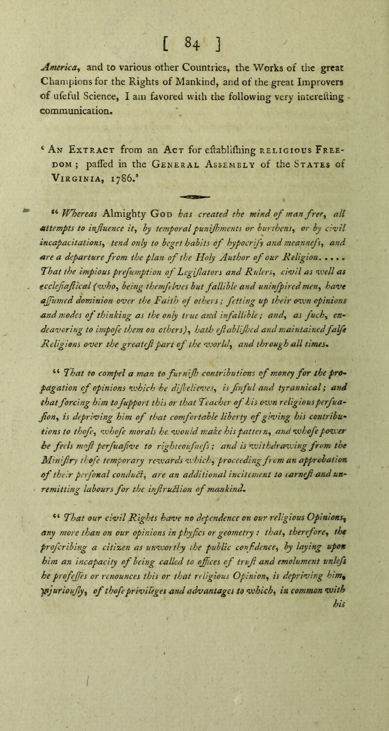 America, and to various other Countries, the Works of the great Champions for the Rights of Mankind, and of the great Improvers of ufeful Science, I am favored with the following very intereiling communication. ‘ An Extract from an Act for eftablilhing religious Free- dom ; palled in the General Assembly of the States of Virginia, 1786.’ “ Whereas Almighty God has created the mind of man free, all attempts to influence it, by temporal punifltments or burthens, or by civil incapacitations, tend only to beget habits of hypocrj'y and meannefs, and are a departure from the plan of the Holy Author of our Religion That the impious prefumption of Lcgiflators and Rulers, civil as well as ecclefaft leal (who, being then fives but fallible and uninfpired men, have affumed dominion over the Faith of others; fetting up their oven opinions and modes of thinking as the only true ami infallible ; and, as fuch, en- deavoring to itnpofe them on others), hath eflablijhcd and maintainedfaft Religions over the grcatrji part of the world, arid through all times. “ That to compel a man to furnijb contributions of money for the pro- pagation of opinions which he dijbelieves, is fitful and tyrannical; and that forcing him tofuppor t this or that Teacher of his own religiousperfua- flon, is depriving him of that comfortable liberty of giving his contribu- tions to thofe, whofe morals he would make hispattei n, a tut whofe power he feels mofl perfuaftve to righteoufnefs ; and is withdrawing from the Min fry thofe temporary rewards which, proceeding from an approbation of their perfonal conduct, are an additional incitement to larnefl and un- remitting labours for the itflrullion of mankind. *l That our civil Rights have no dependence on our religious Opinions*, any more than on our opinions in phyfles or geometry : that, therefore, the proferibing a citizen as unworthy the public confidence, by laying upon him an incapacity of being called to offices of truf and emolument unlcft he profcjfcs or renounces this or that religious Opinion, is depriving him% ptjurioufly, of thofe privileges and advantages to which, in connnon with his I