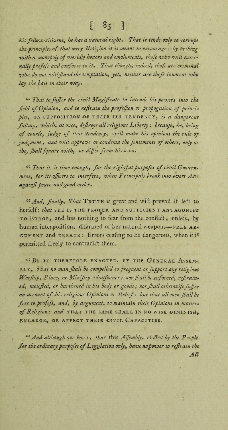 ibis fellow-citizens, he hat a natural right, ’That it tends only to corrupt the principles of that very Religion it is meant to encourage : by bribing with a monopoly of worldly honors and emoluments, thofe who will ex ter- r.ally profefs and corf arm to it. That though, indeed, thofe are criminal ~vbo do not withfaud the temptation, yet, neither are thofe innocent who lay the bait in their way, “ That to fuffer the civil Magi fir ate to intrude his powers into the field of Opinion, and to refrain the profejfon or propagation of princi- ples, ON SUPPOSITION OF THEIR 3LL TENDENCY, is a dangerous fallacy, which, at once, defiroys all religious Liberty : becaufe, he, being of courfie, judge of that tendency, will make his opinions the rule of judgment ; and will approve or condemn the fentiments of others, only as they Jhall fquarc with, or differ from his own. “ That it is time enough, for the rightful purpofes of civil Govern- ment, for its officers to interfere, vehen Principals break into overt Alls Mgainfi peace and good order. u And, finally, That Truth is great and will prevail if left to herfelf: that she is the prope'r and sufficient antagonist to Error, and has nothing to fear from the conflidf; unlefs, by human interpoiition, difarmed of her natural weapons—free ar- gument and debate : Errors ceahng to be dangerous, when it is permitted freely to contradid them. “ Be it therefore enacted, by the General Assem- bly, That no man Jhall be compelled to frequent or fupport any religioui Worfip, Place, or Min fry whatfoever ; nor fail be enforced, refrain- ed, molcfed, or burthened in his body or goods ; nor fall otherwifefuffer on account of his religious Opinions or Belief: but that all men fall be free to profefs, and, by argument, to maintain their Opinions in mattere of Religions and that the same shall in no wise diminish, ENLARGE, OR AFFECT THEIR CIVIL CAPACITIES. 6e And although we kn w, that this Affcmbly, cl Bed by the People for the ordinary purpofes ofLcgifation only, have no power to refrain the AB