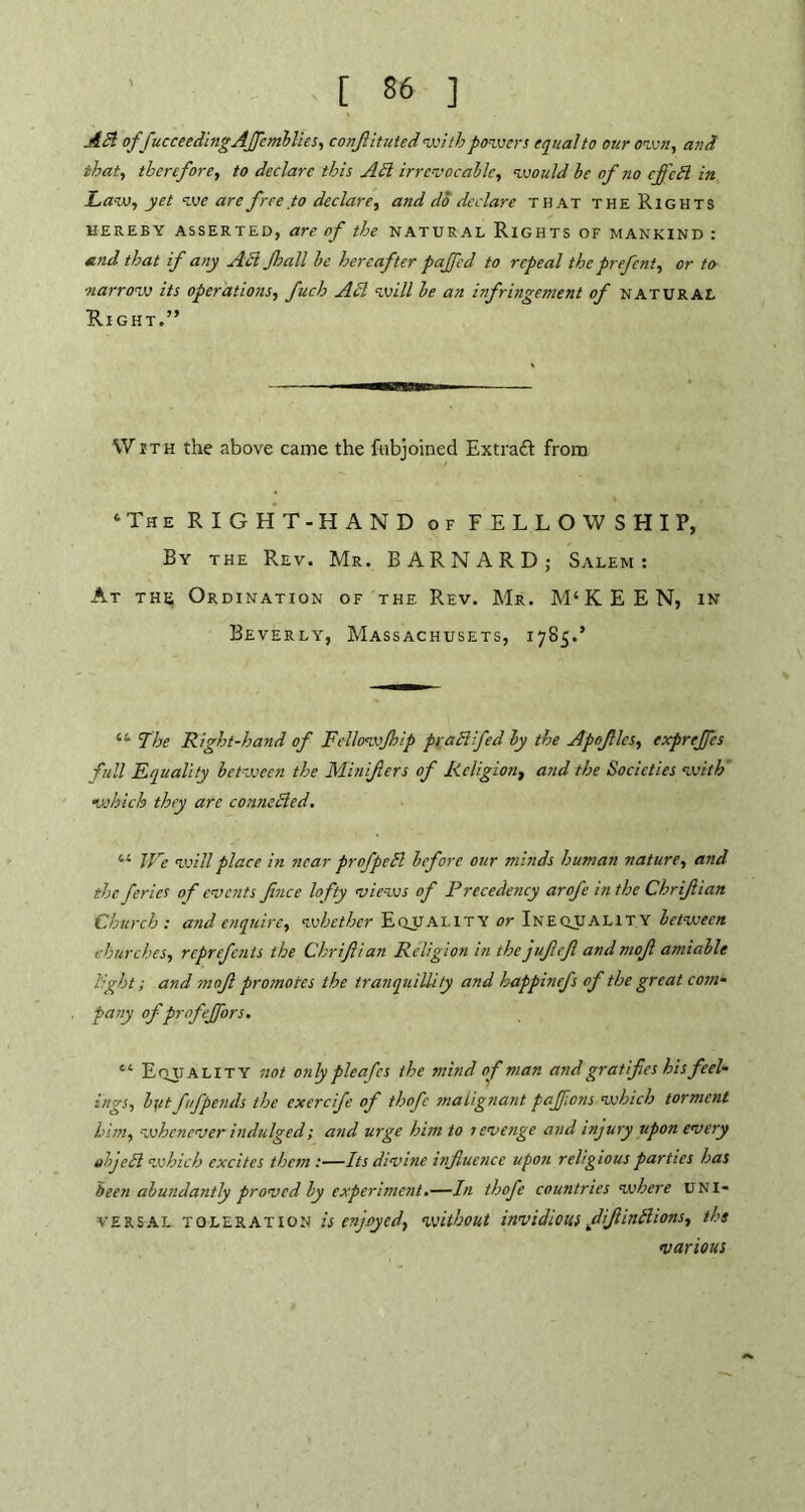 Aft offucceedingAffcmblies, confituted with powers equal to our own, and that, therefore, to declare this Aft irrevocable, would be of no effeft in Law, yet we are free to declare, and do declare that the Rights HEREBY ASSERTED, are of the NATURAL RlGHTS OF MANKIND : and that if any Aft Jhall be hereafter pajfed to repeal the prefent, or to narrow its operations, fucb Aft will be an infringement of natural Right.” With the above came the fubjoined Extraft from ‘The RIGHT-HAND of FELLOWSHIP, By the Rev. Mr. BARNARD; Salem: At the Ordination of the Rev. Mr. M‘KEEN, in Beverly, Massachusets, 1785.’ “ The Right-hand of Fellowjhip praftfed by the Apoflcs, exprejfes full Equality between the Minifters of Religion, and the Societies with which they are connefted. “ We veill place in near profpeft before our minds human nature, and the feries of events fnce lofty views of Precedency arofe in the Chrifian Church: and enquire, whether Equality or Inequality between churches, reprefents the Chrifian Religion in the jufcfl andmof amiable light; and mof promotes the tranquillity and bappinefs of the great com- pany ofpr of effort. “ E njj a LI t Y not only plea fes the mind of man and gratifes his feel- ings, b;/t fufpends the exercife of thofc malignant paffons which torment him, whenever indulged; and urge him to levenge and injury upon every objeft which excites them :—Its divine infucnce upon religious parties has been abundantly proved by experiment.—In thofe countries where UNI- VERSAL toleration is enjoyed, without invidious difinftions, the various