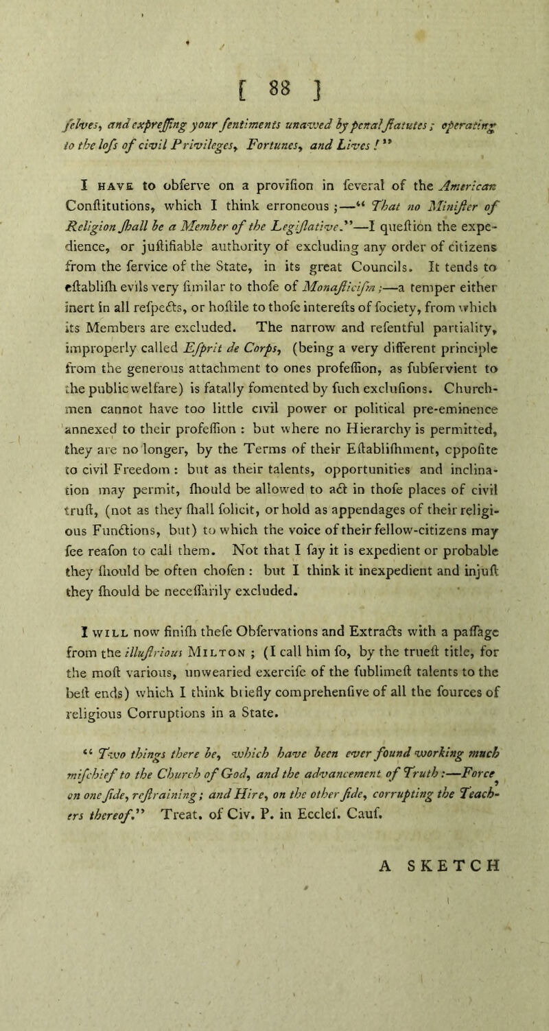 /elves, and exprejfngyour fentiments unavsed by penalfatutes ; operating lo the lofs of civil Privileges, Fortunes, and Lives ! ” I have to obferve on a provifion in feverat of the American Conftitutions, which I think erroneous ;—“ That no Mitujler of Religion fall he a Member of the Legijlative.”—I queftion the expe- dience, or juftifiable authority of excluding any order of citizens from the fervice of the State, in its great Councils. It tends to eftablilh evils very fimilar to thofe of Monaficifm;—a temper either inert in all refpefts, or hodile to thofe intereds of fociety, from which its Members are excluded. The narrow and refentful partiality, improperly called Efprit de Corps, (being a very different principle from the generous attachment to ones profeffion, as fubfervient to ;.he public welfare) is fatally fomented by fuch exclufions. Church- men cannot have too little civil power or political pre-eminence annexed to their profeffion : but where no Hierarchy is permitted, they are no longer, by the Terms of their Edablifnment, cppolite to civil Freedom : but as their talents, opportunities and inclina- tion may permit, fhonld be allowed to aft in thofe places of civil trud, (not as they fliall folicit, or hold as appendages of their religi- ous Funftions, bat) to which the voice of their fellow-citizens may fee reafon to cali them. Not that I fay it is expedient or probable they fuould be often chofen : but I think it inexpedient and injuft they fhould be neceflarily excluded. I will now finifh thefe Obfervations and Extrafts with a paffage from the illufirious Milton ; (I call him fo, by the trueft title, for the mod: various, unwearied exercife of the fublimeft talents to the bed ends) which I think biiefly comprehendve of all the fources of religious Corruptions in a State. “ Two things there he, which have been ever found working much mifchief to the Church of God, and the advancement of Truth ;—Force en one /de, refraining; and Hire, on the other fdc, corrupting the Teach- ers thereof. Treat, of Civ. P. in Ecclef. Cauf. A SKETCH