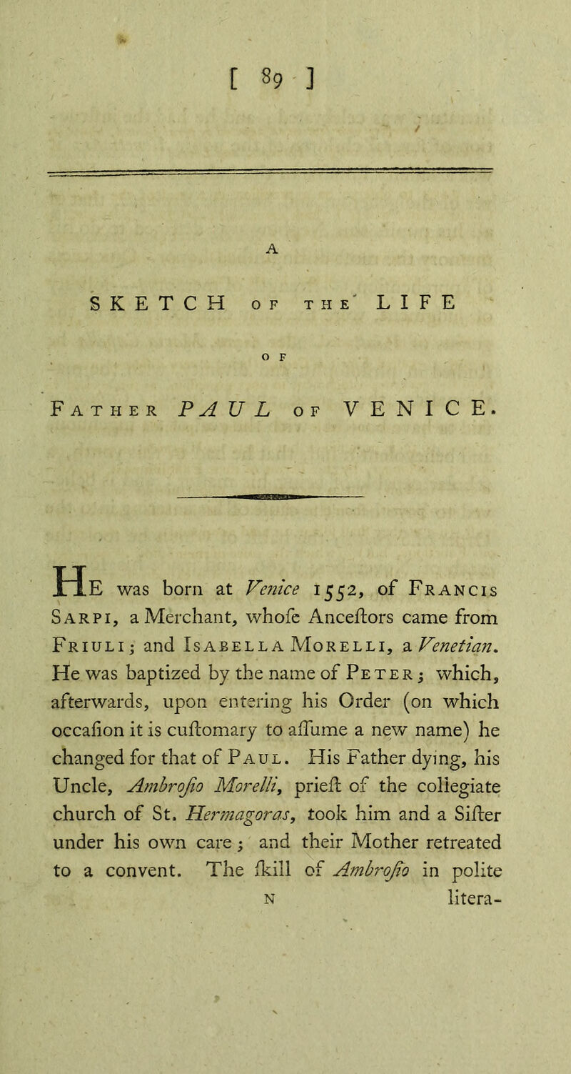 / A SKETCH of the' LIFE O F Father PAUL of VENICE. He was born at Venice 1552, of Francis Sarpi, a Merchant, whofe Anceftors came from Friuli j and Isabella Morelli, a Venetian. He was baptized by the name of Peter ; which, afterwards, upon entering his Order (on which occafion it is cuftomary to affume a new name) he changed for that of Paul. His Father dying, his Uncle, Ambrojio Morelli, pried: of the collegiate church of St. Hermagoras, took him and a Sifter under his own care ; and their Mother retreated to a convent. The fkili of Ambrojio in polite litera- N